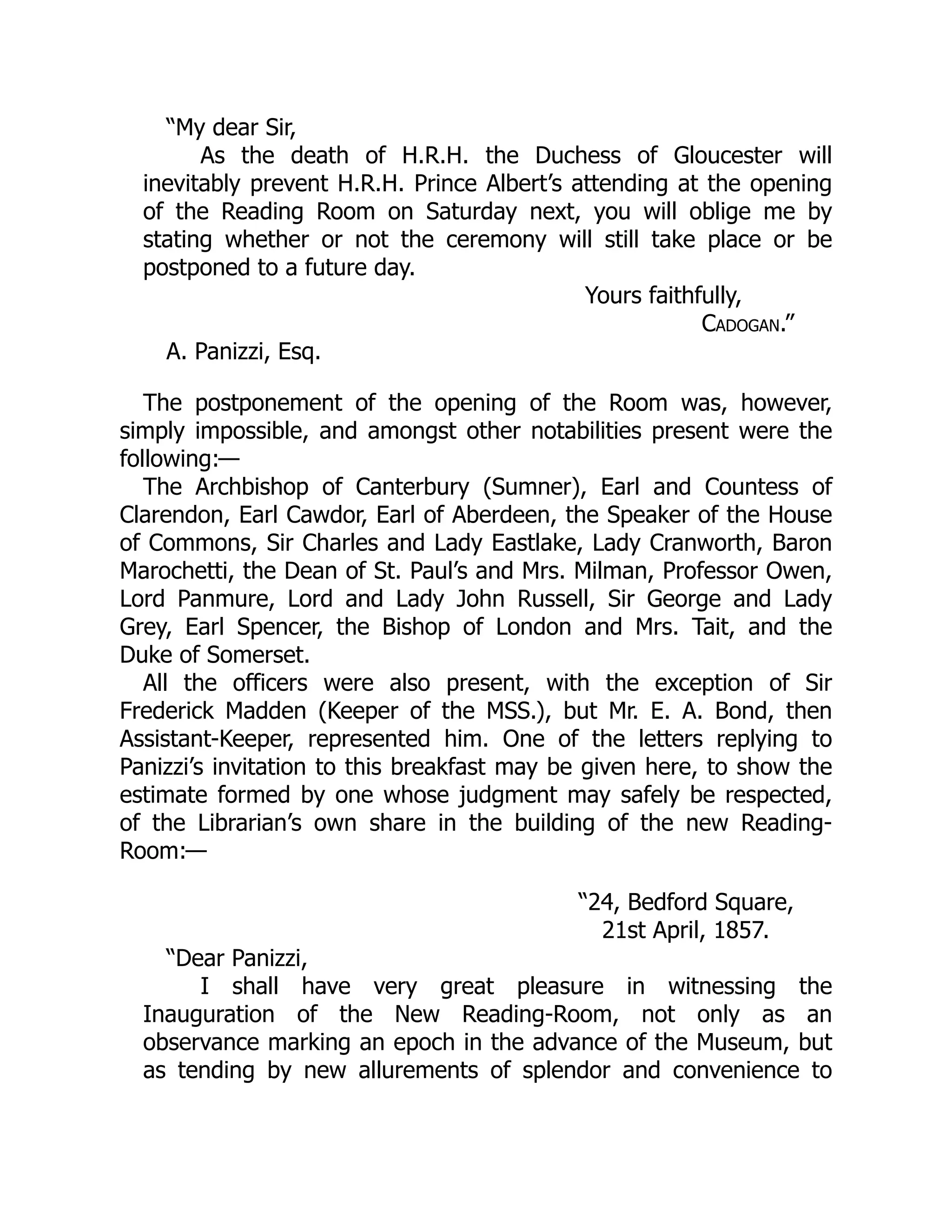 “My dear Sir,
As the death of H.R.H. the Duchess of Gloucester will
inevitably prevent H.R.H. Prince Albert’s attending at the opening
of the Reading Room on Saturday next, you will oblige me by
stating whether or not the ceremony will still take place or be
postponed to a future day.
Yours faithfully,
Cadogan.”
A. Panizzi, Esq.
The postponement of the opening of the Room was, however,
simply impossible, and amongst other notabilities present were the
following:—
The Archbishop of Canterbury (Sumner), Earl and Countess of
Clarendon, Earl Cawdor, Earl of Aberdeen, the Speaker of the House
of Commons, Sir Charles and Lady Eastlake, Lady Cranworth, Baron
Marochetti, the Dean of St. Paul’s and Mrs. Milman, Professor Owen,
Lord Panmure, Lord and Lady John Russell, Sir George and Lady
Grey, Earl Spencer, the Bishop of London and Mrs. Tait, and the
Duke of Somerset.
All the officers were also present, with the exception of Sir
Frederick Madden (Keeper of the MSS.), but Mr. E. A. Bond, then
Assistant-Keeper, represented him. One of the letters replying to
Panizzi’s invitation to this breakfast may be given here, to show the
estimate formed by one whose judgment may safely be respected,
of the Librarian’s own share in the building of the new Reading-
Room:—
“24, Bedford Square,
21st April, 1857.
“Dear Panizzi,
I shall have very great pleasure in witnessing the
Inauguration of the New Reading-Room, not only as an
observance marking an epoch in the advance of the Museum, but
as tending by new allurements of splendor and convenience to
 