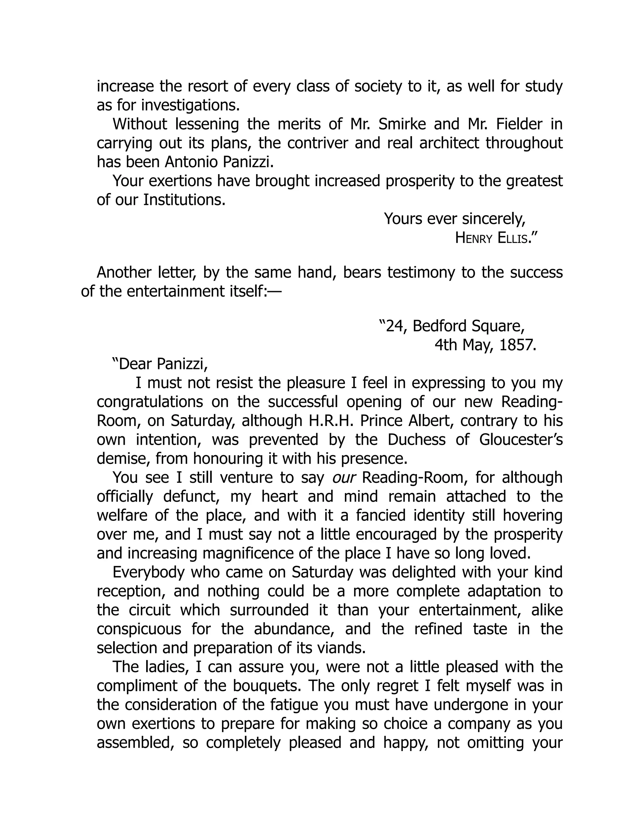 increase the resort of every class of society to it, as well for study
as for investigations.
Without lessening the merits of Mr. Smirke and Mr. Fielder in
carrying out its plans, the contriver and real architect throughout
has been Antonio Panizzi.
Your exertions have brought increased prosperity to the greatest
of our Institutions.
Yours ever sincerely,
Henry Ellis.”
Another letter, by the same hand, bears testimony to the success
of the entertainment itself:—
“24, Bedford Square,
4th May, 1857.
“Dear Panizzi,
I must not resist the pleasure I feel in expressing to you my
congratulations on the successful opening of our new Reading-
Room, on Saturday, although H.R.H. Prince Albert, contrary to his
own intention, was prevented by the Duchess of Gloucester’s
demise, from honouring it with his presence.
You see I still venture to say our Reading-Room, for although
officially defunct, my heart and mind remain attached to the
welfare of the place, and with it a fancied identity still hovering
over me, and I must say not a little encouraged by the prosperity
and increasing magnificence of the place I have so long loved.
Everybody who came on Saturday was delighted with your kind
reception, and nothing could be a more complete adaptation to
the circuit which surrounded it than your entertainment, alike
conspicuous for the abundance, and the refined taste in the
selection and preparation of its viands.
The ladies, I can assure you, were not a little pleased with the
compliment of the bouquets. The only regret I felt myself was in
the consideration of the fatigue you must have undergone in your
own exertions to prepare for making so choice a company as you
assembled, so completely pleased and happy, not omitting your
 