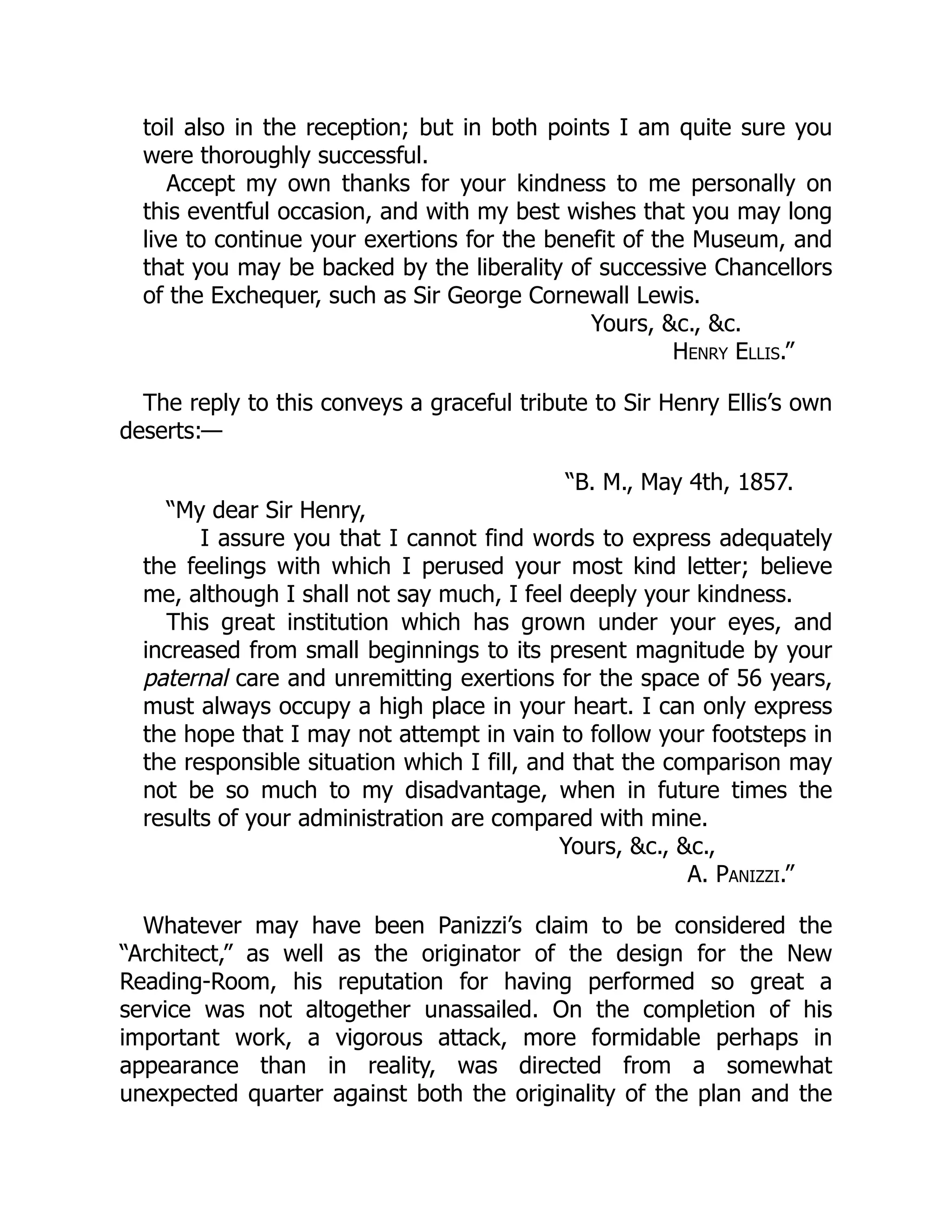 toil also in the reception; but in both points I am quite sure you
were thoroughly successful.
Accept my own thanks for your kindness to me personally on
this eventful occasion, and with my best wishes that you may long
live to continue your exertions for the benefit of the Museum, and
that you may be backed by the liberality of successive Chancellors
of the Exchequer, such as Sir George Cornewall Lewis.
Yours, &c., &c.
Henry Ellis.”
The reply to this conveys a graceful tribute to Sir Henry Ellis’s own
deserts:—
“B. M., May 4th, 1857.
“My dear Sir Henry,
I assure you that I cannot find words to express adequately
the feelings with which I perused your most kind letter; believe
me, although I shall not say much, I feel deeply your kindness.
This great institution which has grown under your eyes, and
increased from small beginnings to its present magnitude by your
paternal care and unremitting exertions for the space of 56 years,
must always occupy a high place in your heart. I can only express
the hope that I may not attempt in vain to follow your footsteps in
the responsible situation which I fill, and that the comparison may
not be so much to my disadvantage, when in future times the
results of your administration are compared with mine.
Yours, &c., &c.,
A. Panizzi.”
Whatever may have been Panizzi’s claim to be considered the
“Architect,” as well as the originator of the design for the New
Reading-Room, his reputation for having performed so great a
service was not altogether unassailed. On the completion of his
important work, a vigorous attack, more formidable perhaps in
appearance than in reality, was directed from a somewhat
unexpected quarter against both the originality of the plan and the
 