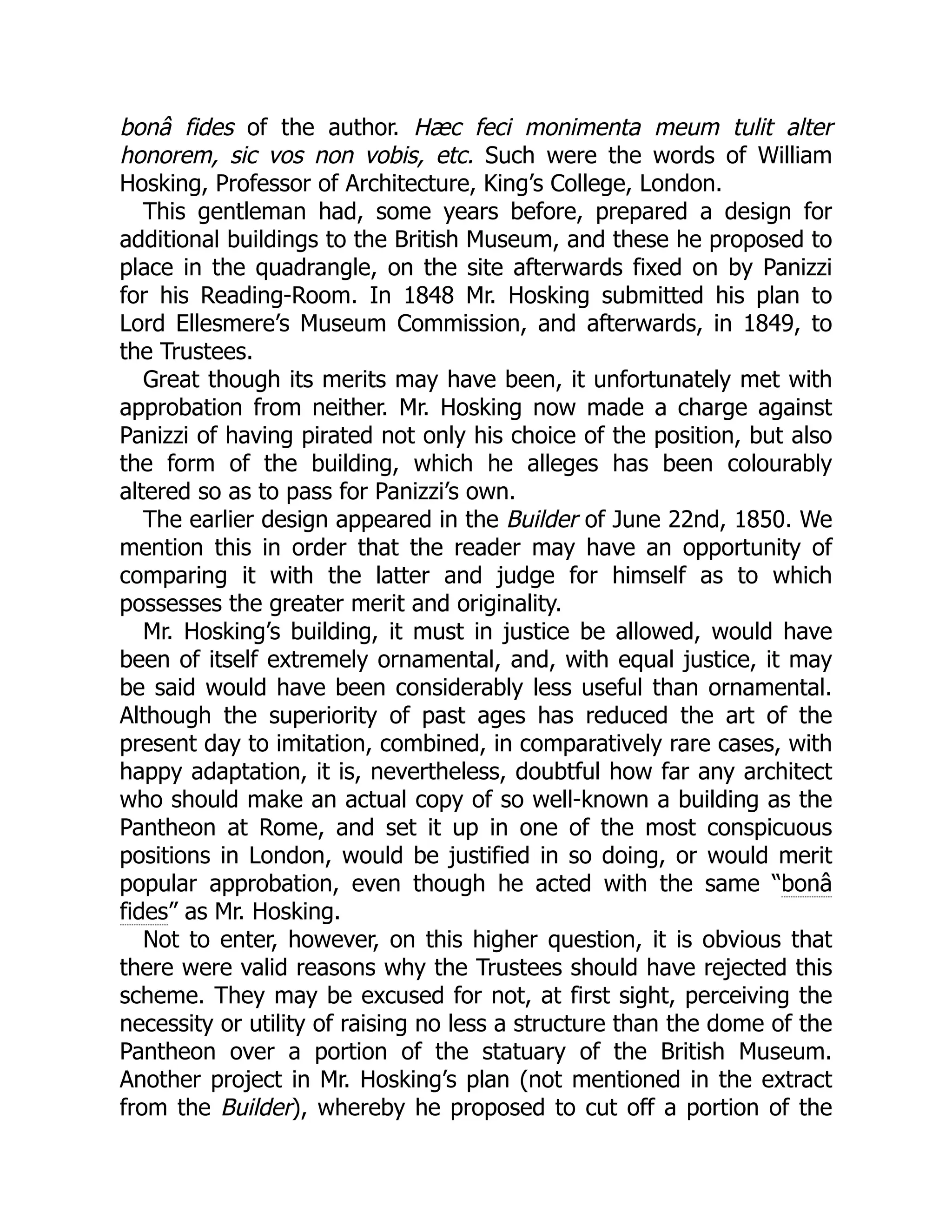 bonâ fides of the author. Hæc feci monimenta meum tulit alter
honorem, sic vos non vobis, etc. Such were the words of William
Hosking, Professor of Architecture, King’s College, London.
This gentleman had, some years before, prepared a design for
additional buildings to the British Museum, and these he proposed to
place in the quadrangle, on the site afterwards fixed on by Panizzi
for his Reading-Room. In 1848 Mr. Hosking submitted his plan to
Lord Ellesmere’s Museum Commission, and afterwards, in 1849, to
the Trustees.
Great though its merits may have been, it unfortunately met with
approbation from neither. Mr. Hosking now made a charge against
Panizzi of having pirated not only his choice of the position, but also
the form of the building, which he alleges has been colourably
altered so as to pass for Panizzi’s own.
The earlier design appeared in the Builder of June 22nd, 1850. We
mention this in order that the reader may have an opportunity of
comparing it with the latter and judge for himself as to which
possesses the greater merit and originality.
Mr. Hosking’s building, it must in justice be allowed, would have
been of itself extremely ornamental, and, with equal justice, it may
be said would have been considerably less useful than ornamental.
Although the superiority of past ages has reduced the art of the
present day to imitation, combined, in comparatively rare cases, with
happy adaptation, it is, nevertheless, doubtful how far any architect
who should make an actual copy of so well-known a building as the
Pantheon at Rome, and set it up in one of the most conspicuous
positions in London, would be justified in so doing, or would merit
popular approbation, even though he acted with the same “bonâ
fides” as Mr. Hosking.
Not to enter, however, on this higher question, it is obvious that
there were valid reasons why the Trustees should have rejected this
scheme. They may be excused for not, at first sight, perceiving the
necessity or utility of raising no less a structure than the dome of the
Pantheon over a portion of the statuary of the British Museum.
Another project in Mr. Hosking’s plan (not mentioned in the extract
from the Builder), whereby he proposed to cut off a portion of the
 