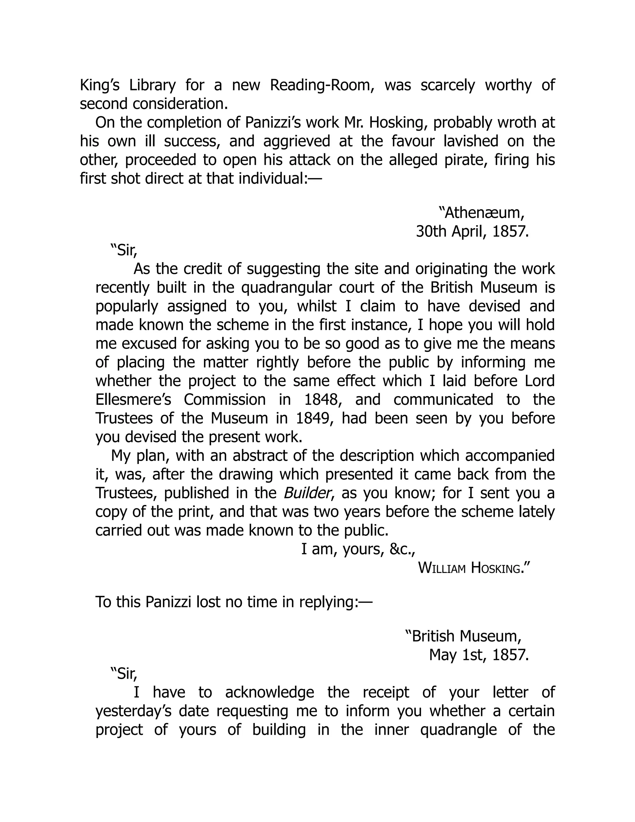King’s Library for a new Reading-Room, was scarcely worthy of
second consideration.
On the completion of Panizzi’s work Mr. Hosking, probably wroth at
his own ill success, and aggrieved at the favour lavished on the
other, proceeded to open his attack on the alleged pirate, firing his
first shot direct at that individual:—
“Athenæum,
30th April, 1857.
“Sir,
As the credit of suggesting the site and originating the work
recently built in the quadrangular court of the British Museum is
popularly assigned to you, whilst I claim to have devised and
made known the scheme in the first instance, I hope you will hold
me excused for asking you to be so good as to give me the means
of placing the matter rightly before the public by informing me
whether the project to the same effect which I laid before Lord
Ellesmere’s Commission in 1848, and communicated to the
Trustees of the Museum in 1849, had been seen by you before
you devised the present work.
My plan, with an abstract of the description which accompanied
it, was, after the drawing which presented it came back from the
Trustees, published in the Builder, as you know; for I sent you a
copy of the print, and that was two years before the scheme lately
carried out was made known to the public.
I am, yours, &c.,
William Hosking.”
To this Panizzi lost no time in replying:—
“British Museum,
May 1st, 1857.
“Sir,
I have to acknowledge the receipt of your letter of
yesterday’s date requesting me to inform you whether a certain
project of yours of building in the inner quadrangle of the
 