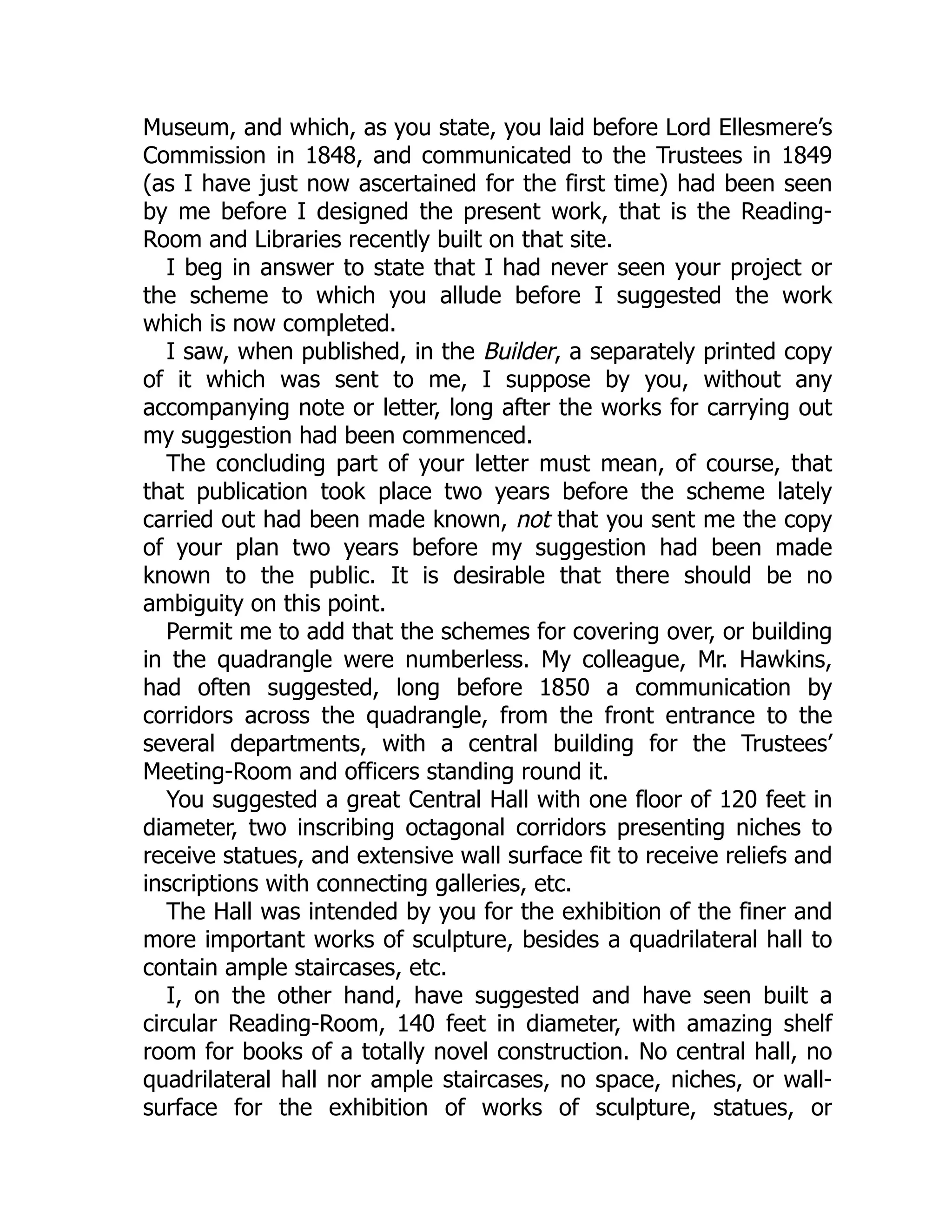 Museum, and which, as you state, you laid before Lord Ellesmere’s
Commission in 1848, and communicated to the Trustees in 1849
(as I have just now ascertained for the first time) had been seen
by me before I designed the present work, that is the Reading-
Room and Libraries recently built on that site.
I beg in answer to state that I had never seen your project or
the scheme to which you allude before I suggested the work
which is now completed.
I saw, when published, in the Builder, a separately printed copy
of it which was sent to me, I suppose by you, without any
accompanying note or letter, long after the works for carrying out
my suggestion had been commenced.
The concluding part of your letter must mean, of course, that
that publication took place two years before the scheme lately
carried out had been made known, not that you sent me the copy
of your plan two years before my suggestion had been made
known to the public. It is desirable that there should be no
ambiguity on this point.
Permit me to add that the schemes for covering over, or building
in the quadrangle were numberless. My colleague, Mr. Hawkins,
had often suggested, long before 1850 a communication by
corridors across the quadrangle, from the front entrance to the
several departments, with a central building for the Trustees’
Meeting-Room and officers standing round it.
You suggested a great Central Hall with one floor of 120 feet in
diameter, two inscribing octagonal corridors presenting niches to
receive statues, and extensive wall surface fit to receive reliefs and
inscriptions with connecting galleries, etc.
The Hall was intended by you for the exhibition of the finer and
more important works of sculpture, besides a quadrilateral hall to
contain ample staircases, etc.
I, on the other hand, have suggested and have seen built a
circular Reading-Room, 140 feet in diameter, with amazing shelf
room for books of a totally novel construction. No central hall, no
quadrilateral hall nor ample staircases, no space, niches, or wall-
surface for the exhibition of works of sculpture, statues, or
 