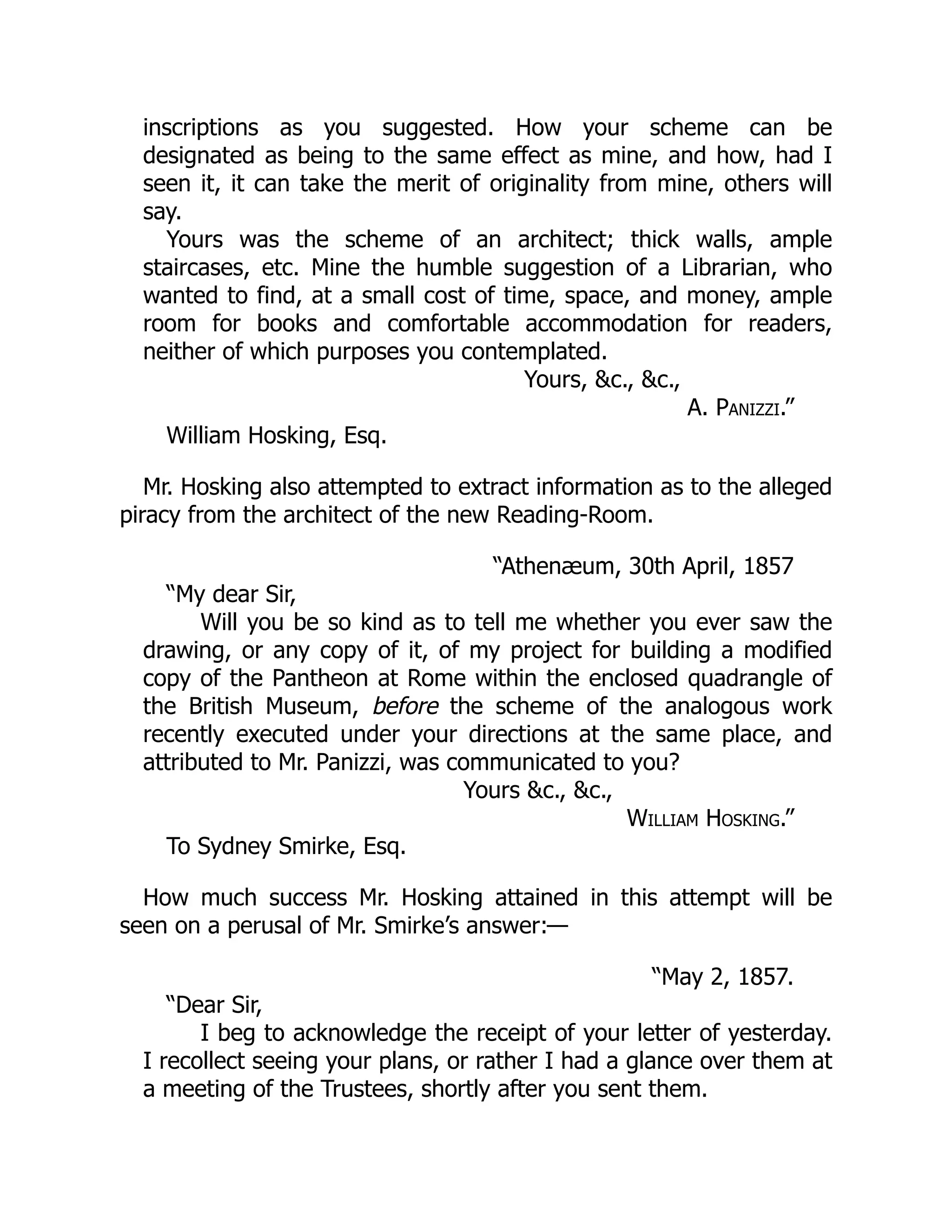 inscriptions as you suggested. How your scheme can be
designated as being to the same effect as mine, and how, had I
seen it, it can take the merit of originality from mine, others will
say.
Yours was the scheme of an architect; thick walls, ample
staircases, etc. Mine the humble suggestion of a Librarian, who
wanted to find, at a small cost of time, space, and money, ample
room for books and comfortable accommodation for readers,
neither of which purposes you contemplated.
Yours, &c., &c.,
A. Panizzi.”
William Hosking, Esq.
Mr. Hosking also attempted to extract information as to the alleged
piracy from the architect of the new Reading-Room.
“Athenæum, 30th April, 1857
“My dear Sir,
Will you be so kind as to tell me whether you ever saw the
drawing, or any copy of it, of my project for building a modified
copy of the Pantheon at Rome within the enclosed quadrangle of
the British Museum, before the scheme of the analogous work
recently executed under your directions at the same place, and
attributed to Mr. Panizzi, was communicated to you?
Yours &c., &c.,
William Hosking.”
To Sydney Smirke, Esq.
How much success Mr. Hosking attained in this attempt will be
seen on a perusal of Mr. Smirke’s answer:—
“May 2, 1857.
“Dear Sir,
I beg to acknowledge the receipt of your letter of yesterday.
I recollect seeing your plans, or rather I had a glance over them at
a meeting of the Trustees, shortly after you sent them.
 