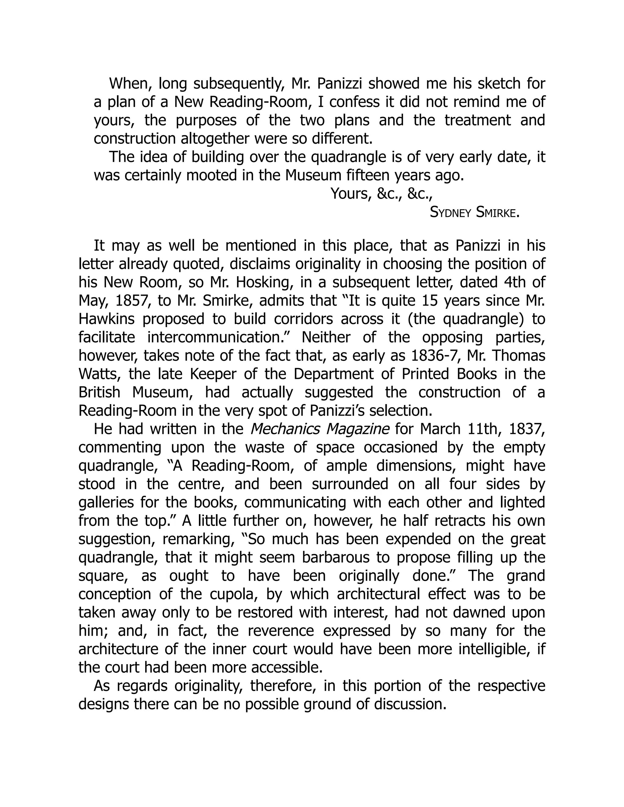 When, long subsequently, Mr. Panizzi showed me his sketch for
a plan of a New Reading-Room, I confess it did not remind me of
yours, the purposes of the two plans and the treatment and
construction altogether were so different.
The idea of building over the quadrangle is of very early date, it
was certainly mooted in the Museum fifteen years ago.
Yours, &c., &c.,
Sydney Smirke.
It may as well be mentioned in this place, that as Panizzi in his
letter already quoted, disclaims originality in choosing the position of
his New Room, so Mr. Hosking, in a subsequent letter, dated 4th of
May, 1857, to Mr. Smirke, admits that “It is quite 15 years since Mr.
Hawkins proposed to build corridors across it (the quadrangle) to
facilitate intercommunication.” Neither of the opposing parties,
however, takes note of the fact that, as early as 1836-7, Mr. Thomas
Watts, the late Keeper of the Department of Printed Books in the
British Museum, had actually suggested the construction of a
Reading-Room in the very spot of Panizzi’s selection.
He had written in the Mechanics Magazine for March 11th, 1837,
commenting upon the waste of space occasioned by the empty
quadrangle, “A Reading-Room, of ample dimensions, might have
stood in the centre, and been surrounded on all four sides by
galleries for the books, communicating with each other and lighted
from the top.” A little further on, however, he half retracts his own
suggestion, remarking, “So much has been expended on the great
quadrangle, that it might seem barbarous to propose filling up the
square, as ought to have been originally done.” The grand
conception of the cupola, by which architectural effect was to be
taken away only to be restored with interest, had not dawned upon
him; and, in fact, the reverence expressed by so many for the
architecture of the inner court would have been more intelligible, if
the court had been more accessible.
As regards originality, therefore, in this portion of the respective
designs there can be no possible ground of discussion.
 