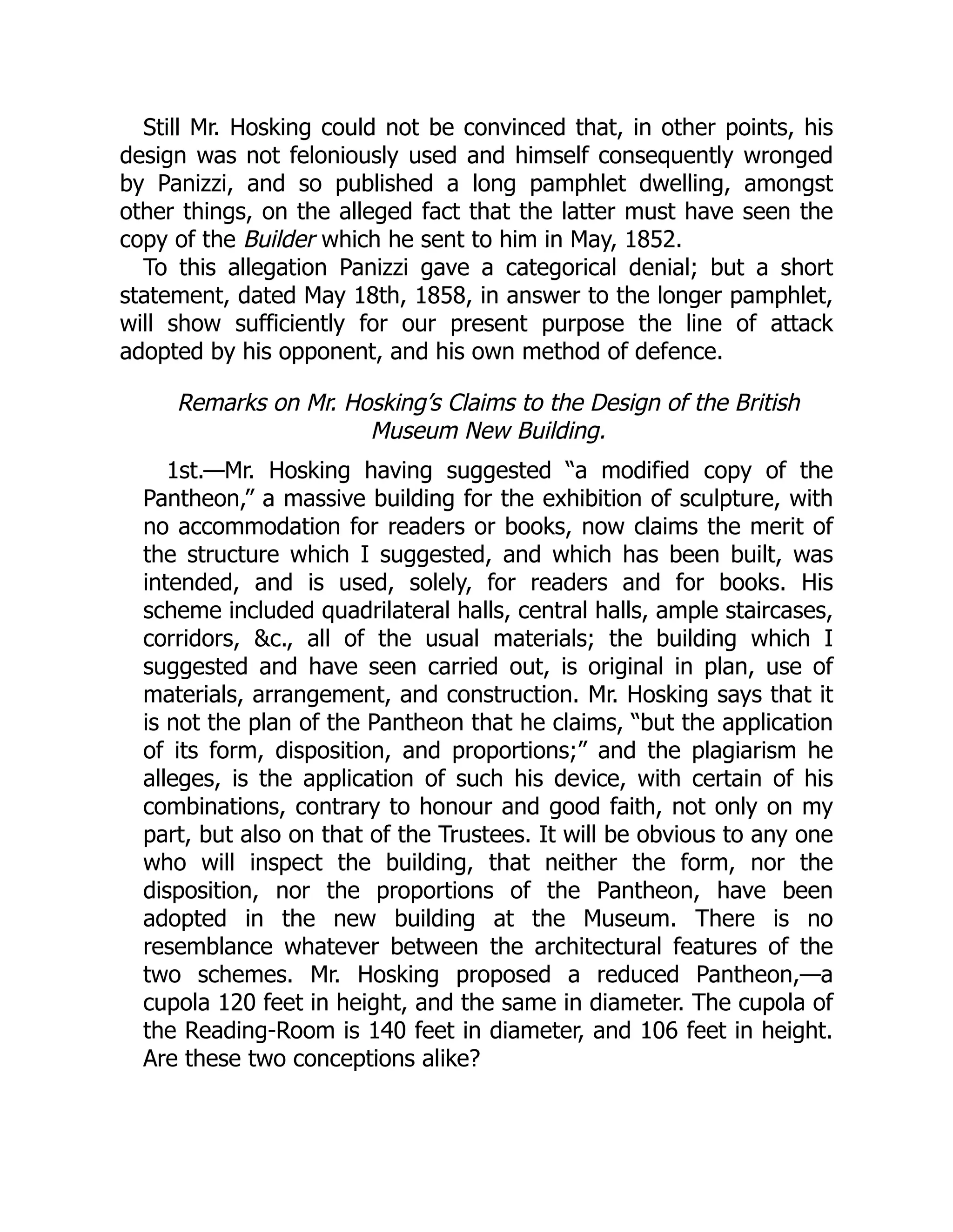 Still Mr. Hosking could not be convinced that, in other points, his
design was not feloniously used and himself consequently wronged
by Panizzi, and so published a long pamphlet dwelling, amongst
other things, on the alleged fact that the latter must have seen the
copy of the Builder which he sent to him in May, 1852.
To this allegation Panizzi gave a categorical denial; but a short
statement, dated May 18th, 1858, in answer to the longer pamphlet,
will show sufficiently for our present purpose the line of attack
adopted by his opponent, and his own method of defence.
Remarks on Mr. Hosking’s Claims to the Design of the British
Museum New Building.
1st.—Mr. Hosking having suggested “a modified copy of the
Pantheon,” a massive building for the exhibition of sculpture, with
no accommodation for readers or books, now claims the merit of
the structure which I suggested, and which has been built, was
intended, and is used, solely, for readers and for books. His
scheme included quadrilateral halls, central halls, ample staircases,
corridors, &c., all of the usual materials; the building which I
suggested and have seen carried out, is original in plan, use of
materials, arrangement, and construction. Mr. Hosking says that it
is not the plan of the Pantheon that he claims, “but the application
of its form, disposition, and proportions;” and the plagiarism he
alleges, is the application of such his device, with certain of his
combinations, contrary to honour and good faith, not only on my
part, but also on that of the Trustees. It will be obvious to any one
who will inspect the building, that neither the form, nor the
disposition, nor the proportions of the Pantheon, have been
adopted in the new building at the Museum. There is no
resemblance whatever between the architectural features of the
two schemes. Mr. Hosking proposed a reduced Pantheon,—a
cupola 120 feet in height, and the same in diameter. The cupola of
the Reading-Room is 140 feet in diameter, and 106 feet in height.
Are these two conceptions alike?
 
