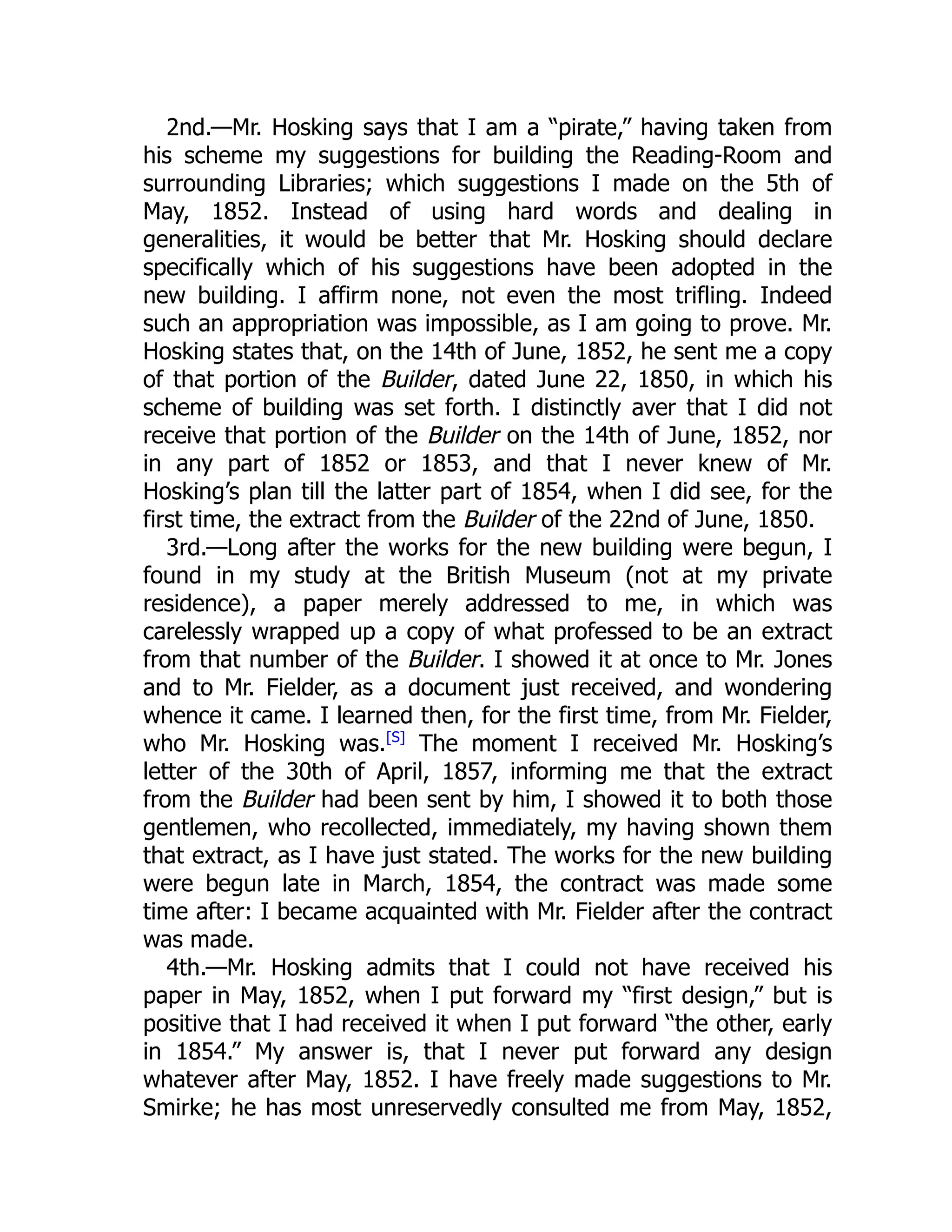 2nd.—Mr. Hosking says that I am a “pirate,” having taken from
his scheme my suggestions for building the Reading-Room and
surrounding Libraries; which suggestions I made on the 5th of
May, 1852. Instead of using hard words and dealing in
generalities, it would be better that Mr. Hosking should declare
specifically which of his suggestions have been adopted in the
new building. I affirm none, not even the most trifling. Indeed
such an appropriation was impossible, as I am going to prove. Mr.
Hosking states that, on the 14th of June, 1852, he sent me a copy
of that portion of the Builder, dated June 22, 1850, in which his
scheme of building was set forth. I distinctly aver that I did not
receive that portion of the Builder on the 14th of June, 1852, nor
in any part of 1852 or 1853, and that I never knew of Mr.
Hosking’s plan till the latter part of 1854, when I did see, for the
first time, the extract from the Builder of the 22nd of June, 1850.
3rd.—Long after the works for the new building were begun, I
found in my study at the British Museum (not at my private
residence), a paper merely addressed to me, in which was
carelessly wrapped up a copy of what professed to be an extract
from that number of the Builder. I showed it at once to Mr. Jones
and to Mr. Fielder, as a document just received, and wondering
whence it came. I learned then, for the first time, from Mr. Fielder,
who Mr. Hosking was.[S]
The moment I received Mr. Hosking’s
letter of the 30th of April, 1857, informing me that the extract
from the Builder had been sent by him, I showed it to both those
gentlemen, who recollected, immediately, my having shown them
that extract, as I have just stated. The works for the new building
were begun late in March, 1854, the contract was made some
time after: I became acquainted with Mr. Fielder after the contract
was made.
4th.—Mr. Hosking admits that I could not have received his
paper in May, 1852, when I put forward my “first design,” but is
positive that I had received it when I put forward “the other, early
in 1854.” My answer is, that I never put forward any design
whatever after May, 1852. I have freely made suggestions to Mr.
Smirke; he has most unreservedly consulted me from May, 1852,
 