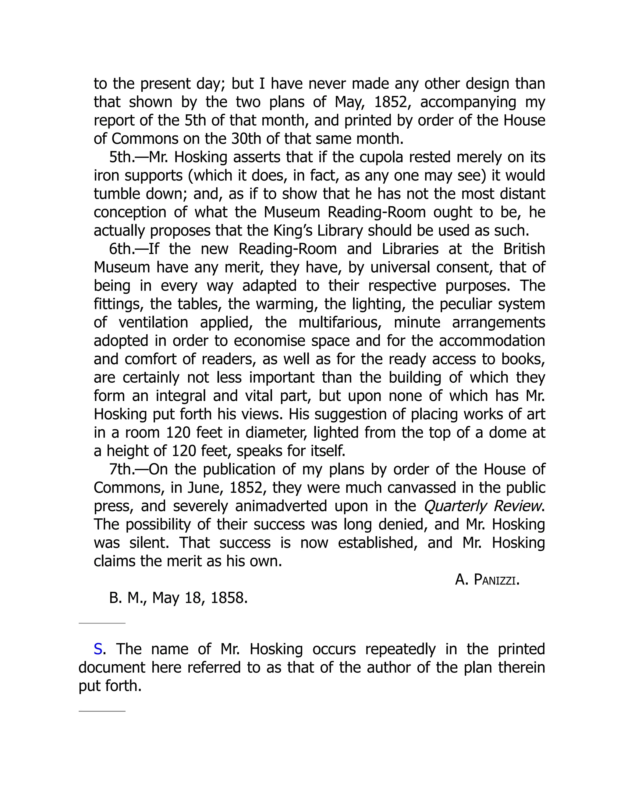 to the present day; but I have never made any other design than
that shown by the two plans of May, 1852, accompanying my
report of the 5th of that month, and printed by order of the House
of Commons on the 30th of that same month.
5th.—Mr. Hosking asserts that if the cupola rested merely on its
iron supports (which it does, in fact, as any one may see) it would
tumble down; and, as if to show that he has not the most distant
conception of what the Museum Reading-Room ought to be, he
actually proposes that the King’s Library should be used as such.
6th.—If the new Reading-Room and Libraries at the British
Museum have any merit, they have, by universal consent, that of
being in every way adapted to their respective purposes. The
fittings, the tables, the warming, the lighting, the peculiar system
of ventilation applied, the multifarious, minute arrangements
adopted in order to economise space and for the accommodation
and comfort of readers, as well as for the ready access to books,
are certainly not less important than the building of which they
form an integral and vital part, but upon none of which has Mr.
Hosking put forth his views. His suggestion of placing works of art
in a room 120 feet in diameter, lighted from the top of a dome at
a height of 120 feet, speaks for itself.
7th.—On the publication of my plans by order of the House of
Commons, in June, 1852, they were much canvassed in the public
press, and severely animadverted upon in the Quarterly Review.
The possibility of their success was long denied, and Mr. Hosking
was silent. That success is now established, and Mr. Hosking
claims the merit as his own.
A. Panizzi.
B. M., May 18, 1858.
S. The name of Mr. Hosking occurs repeatedly in the printed
document here referred to as that of the author of the plan therein
put forth.
 