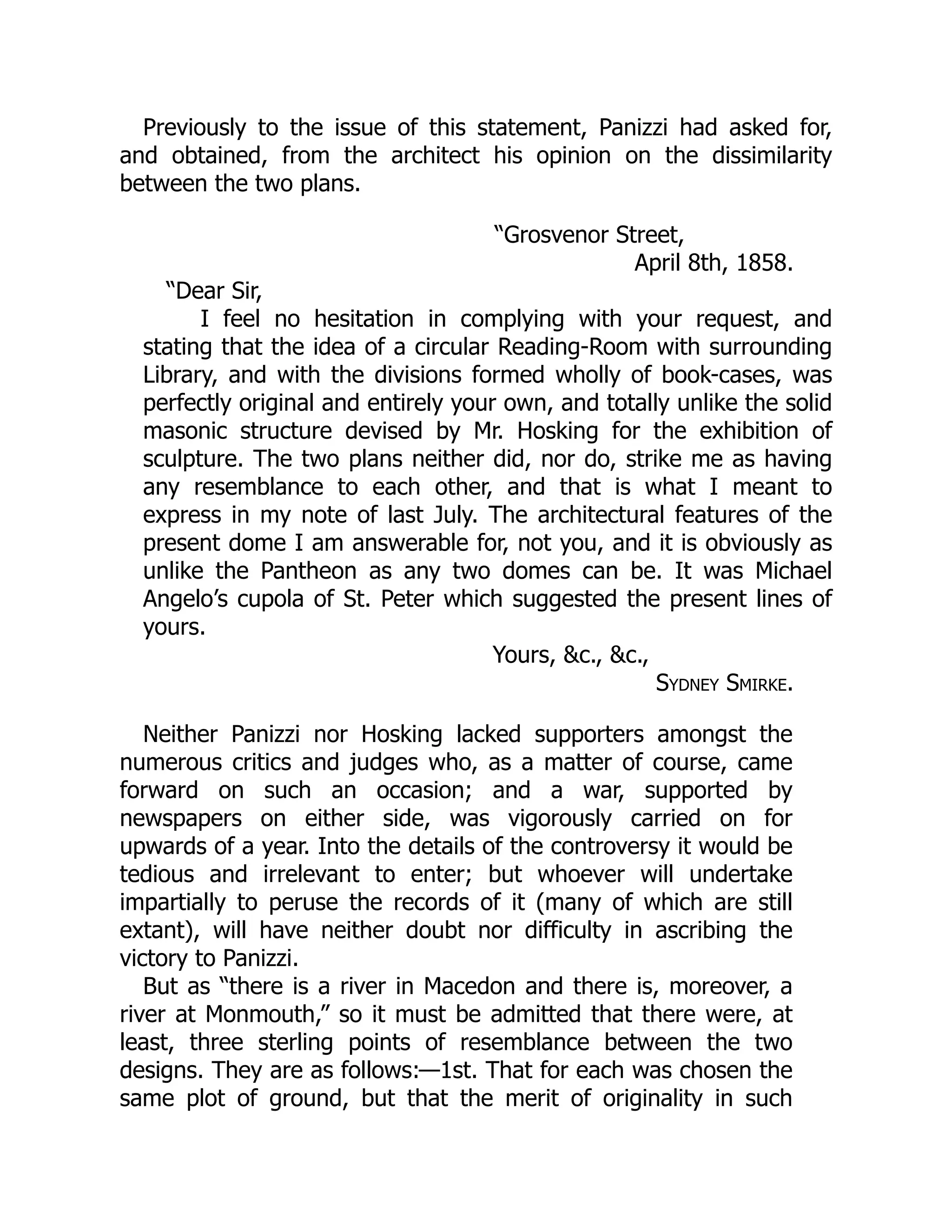Previously to the issue of this statement, Panizzi had asked for,
and obtained, from the architect his opinion on the dissimilarity
between the two plans.
“Grosvenor Street,
April 8th, 1858.
“Dear Sir,
I feel no hesitation in complying with your request, and
stating that the idea of a circular Reading-Room with surrounding
Library, and with the divisions formed wholly of book-cases, was
perfectly original and entirely your own, and totally unlike the solid
masonic structure devised by Mr. Hosking for the exhibition of
sculpture. The two plans neither did, nor do, strike me as having
any resemblance to each other, and that is what I meant to
express in my note of last July. The architectural features of the
present dome I am answerable for, not you, and it is obviously as
unlike the Pantheon as any two domes can be. It was Michael
Angelo’s cupola of St. Peter which suggested the present lines of
yours.
Yours, &c., &c.,
Sydney Smirke.
Neither Panizzi nor Hosking lacked supporters amongst the
numerous critics and judges who, as a matter of course, came
forward on such an occasion; and a war, supported by
newspapers on either side, was vigorously carried on for
upwards of a year. Into the details of the controversy it would be
tedious and irrelevant to enter; but whoever will undertake
impartially to peruse the records of it (many of which are still
extant), will have neither doubt nor difficulty in ascribing the
victory to Panizzi.
But as “there is a river in Macedon and there is, moreover, a
river at Monmouth,” so it must be admitted that there were, at
least, three sterling points of resemblance between the two
designs. They are as follows:—1st. That for each was chosen the
same plot of ground, but that the merit of originality in such
 