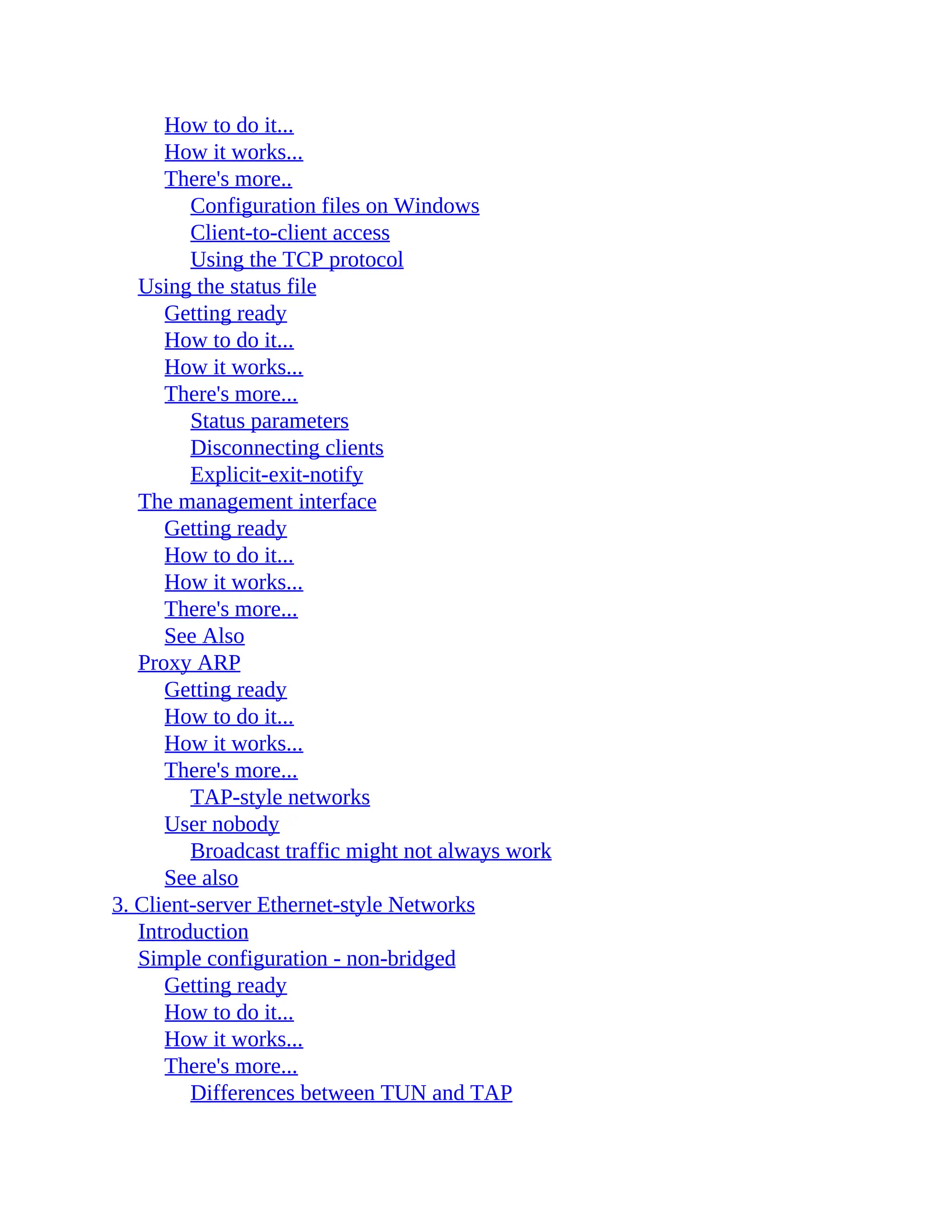 How to do it...
How it works...
There's more..
Configuration files on Windows
Client-to-client access
Using the TCP protocol
Using the status file
Getting ready
How to do it...
How it works...
There's more...
Status parameters
Disconnecting clients
Explicit-exit-notify
The management interface
Getting ready
How to do it...
How it works...
There's more...
See Also
Proxy ARP
Getting ready
How to do it...
How it works...
There's more...
TAP-style networks
User nobody
Broadcast traffic might not always work
See also
3. Client-server Ethernet-style Networks
Introduction
Simple configuration - non-bridged
Getting ready
How to do it...
How it works...
There's more...
Differences between TUN and TAP
 
