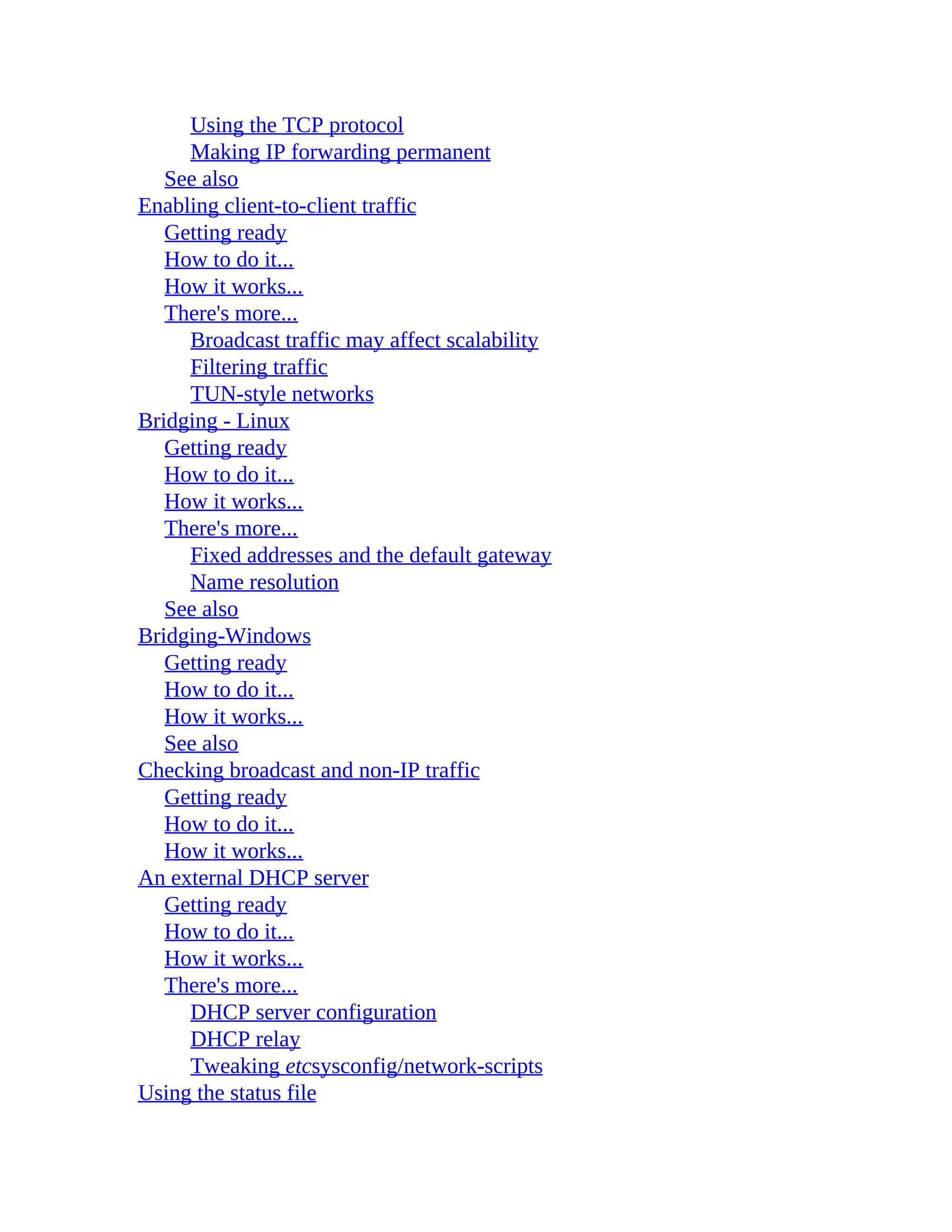 Using the TCP protocol
Making IP forwarding permanent
See also
Enabling client-to-client traffic
Getting ready
How to do it...
How it works...
There's more...
Broadcast traffic may affect scalability
Filtering traffic
TUN-style networks
Bridging - Linux
Getting ready
How to do it...
How it works...
There's more...
Fixed addresses and the default gateway
Name resolution
See also
Bridging-Windows
Getting ready
How to do it...
How it works...
See also
Checking broadcast and non-IP traffic
Getting ready
How to do it...
How it works...
An external DHCP server
Getting ready
How to do it...
How it works...
There's more...
DHCP server configuration
DHCP relay
Tweaking etcsysconfig/network-scripts
Using the status file
 