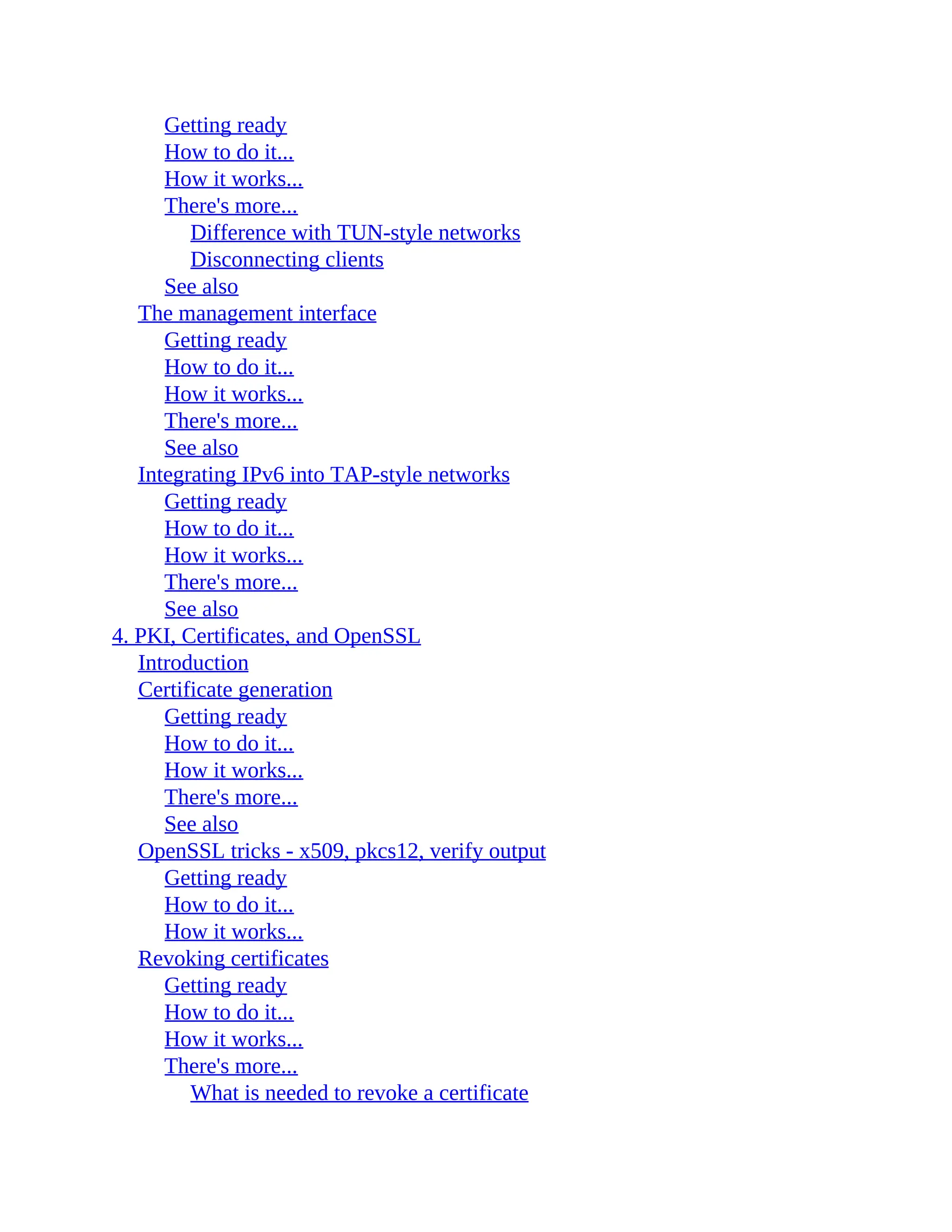 Getting ready
How to do it...
How it works...
There's more...
Difference with TUN-style networks
Disconnecting clients
See also
The management interface
Getting ready
How to do it...
How it works...
There's more...
See also
Integrating IPv6 into TAP-style networks
Getting ready
How to do it...
How it works...
There's more...
See also
4. PKI, Certificates, and OpenSSL
Introduction
Certificate generation
Getting ready
How to do it...
How it works...
There's more...
See also
OpenSSL tricks - x509, pkcs12, verify output
Getting ready
How to do it...
How it works...
Revoking certificates
Getting ready
How to do it...
How it works...
There's more...
What is needed to revoke a certificate
 