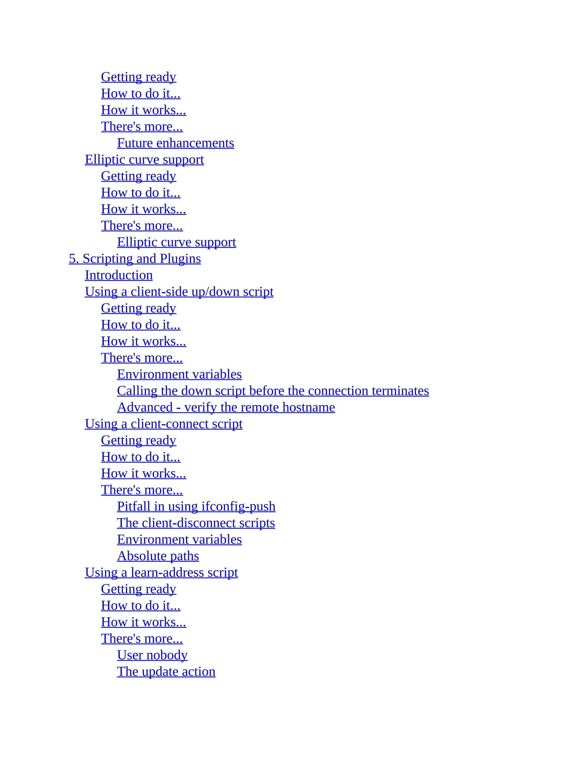 Getting ready
How to do it...
How it works...
There's more...
Future enhancements
Elliptic curve support
Getting ready
How to do it...
How it works...
There's more...
Elliptic curve support
5. Scripting and Plugins
Introduction
Using a client-side up/down script
Getting ready
How to do it...
How it works...
There's more...
Environment variables
Calling the down script before the connection terminates
Advanced - verify the remote hostname
Using a client-connect script
Getting ready
How to do it...
How it works...
There's more...
Pitfall in using ifconfig-push
The client-disconnect scripts
Environment variables
Absolute paths
Using a learn-address script
Getting ready
How to do it...
How it works...
There's more...
User nobody
The update action
 