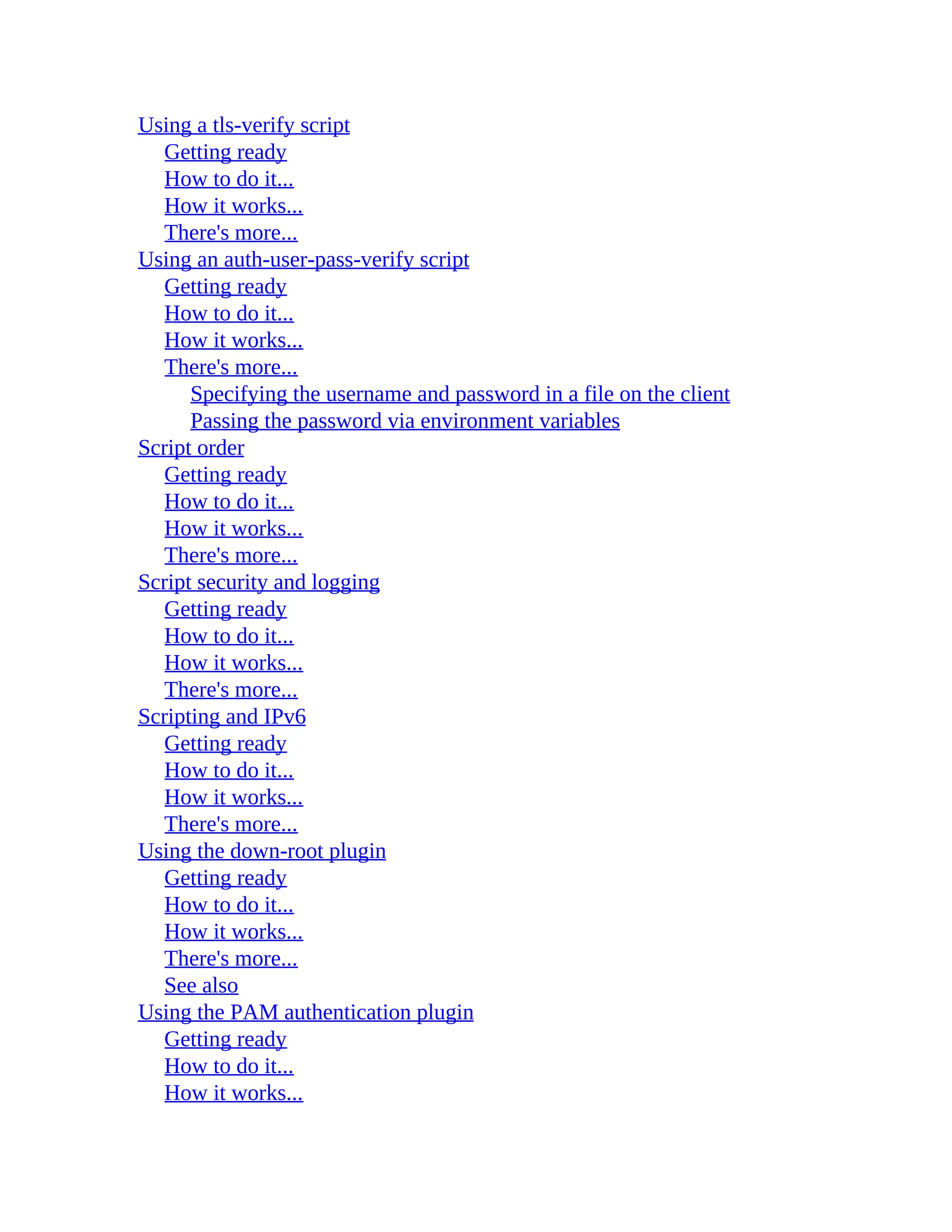 Using a tls-verify script
Getting ready
How to do it...
How it works...
There's more...
Using an auth-user-pass-verify script
Getting ready
How to do it...
How it works...
There's more...
Specifying the username and password in a file on the client
Passing the password via environment variables
Script order
Getting ready
How to do it...
How it works...
There's more...
Script security and logging
Getting ready
How to do it...
How it works...
There's more...
Scripting and IPv6
Getting ready
How to do it...
How it works...
There's more...
Using the down-root plugin
Getting ready
How to do it...
How it works...
There's more...
See also
Using the PAM authentication plugin
Getting ready
How to do it...
How it works...
 