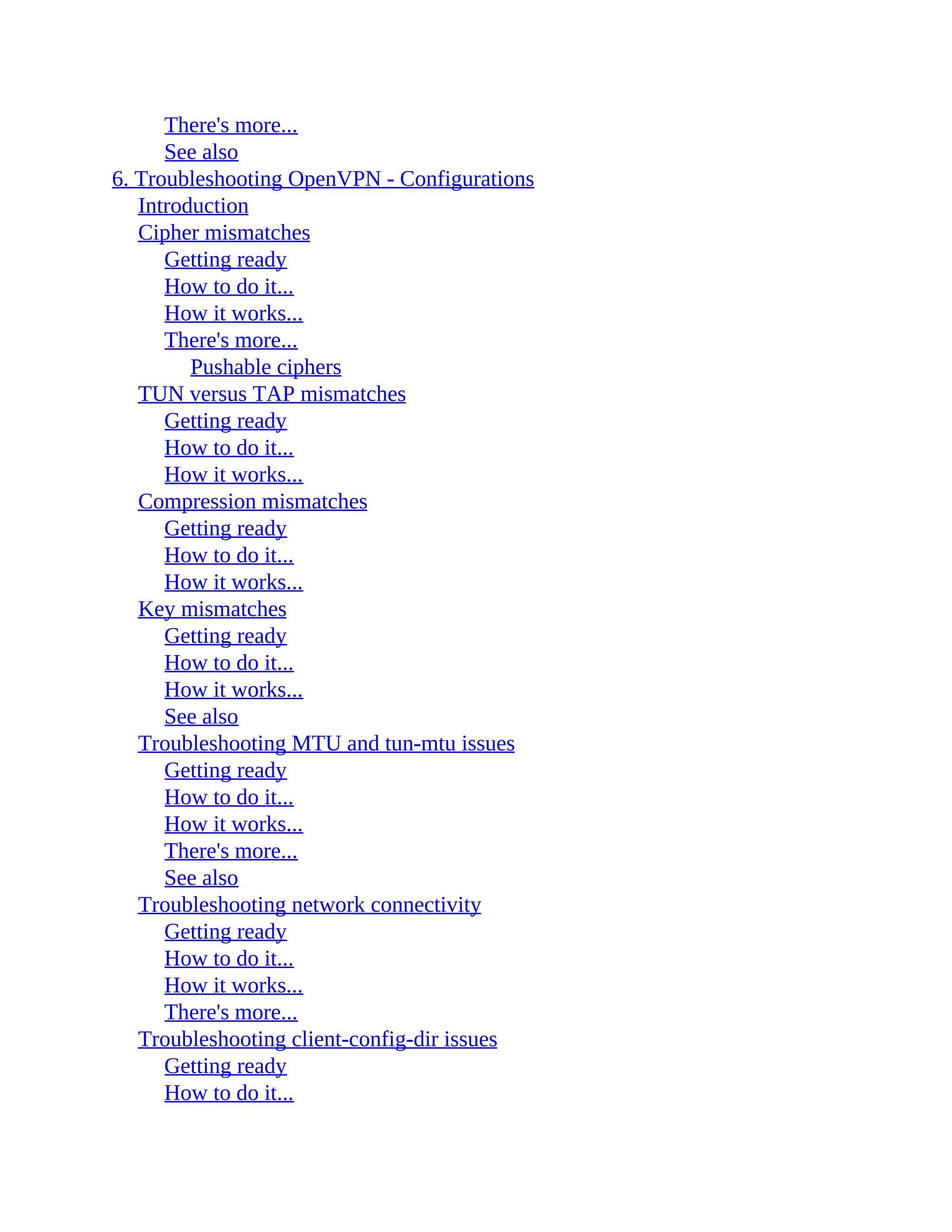 There's more...
See also
6. Troubleshooting OpenVPN - Configurations
Introduction
Cipher mismatches
Getting ready
How to do it...
How it works...
There's more...
Pushable ciphers
TUN versus TAP mismatches
Getting ready
How to do it...
How it works...
Compression mismatches
Getting ready
How to do it...
How it works...
Key mismatches
Getting ready
How to do it...
How it works...
See also
Troubleshooting MTU and tun-mtu issues
Getting ready
How to do it...
How it works...
There's more...
See also
Troubleshooting network connectivity
Getting ready
How to do it...
How it works...
There's more...
Troubleshooting client-config-dir issues
Getting ready
How to do it...
 