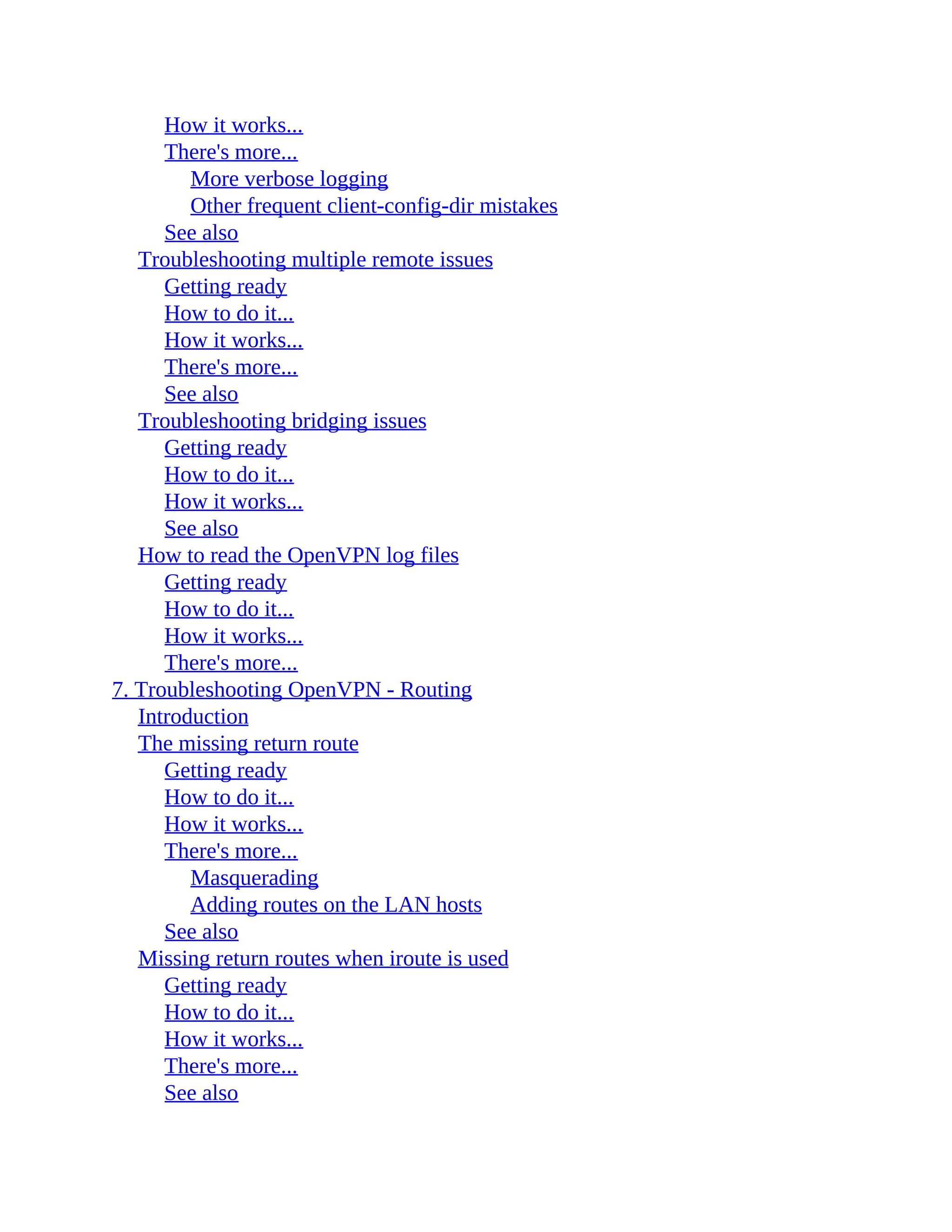 How it works...
There's more...
More verbose logging
Other frequent client-config-dir mistakes
See also
Troubleshooting multiple remote issues
Getting ready
How to do it...
How it works...
There's more...
See also
Troubleshooting bridging issues
Getting ready
How to do it...
How it works...
See also
How to read the OpenVPN log files
Getting ready
How to do it...
How it works...
There's more...
7. Troubleshooting OpenVPN - Routing
Introduction
The missing return route
Getting ready
How to do it...
How it works...
There's more...
Masquerading
Adding routes on the LAN hosts
See also
Missing return routes when iroute is used
Getting ready
How to do it...
How it works...
There's more...
See also
 