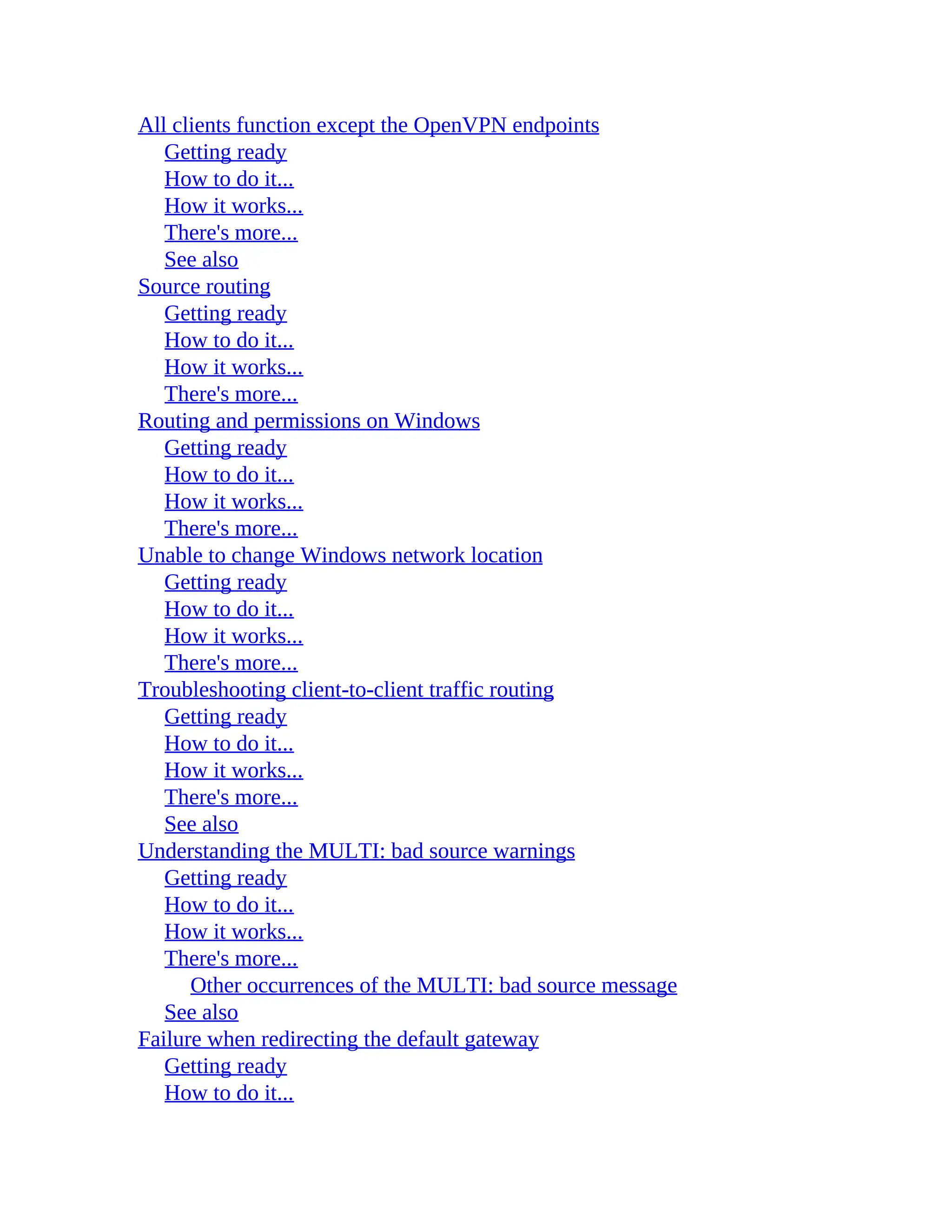 All clients function except the OpenVPN endpoints
Getting ready
How to do it...
How it works...
There's more...
See also
Source routing
Getting ready
How to do it...
How it works...
There's more...
Routing and permissions on Windows
Getting ready
How to do it...
How it works...
There's more...
Unable to change Windows network location
Getting ready
How to do it...
How it works...
There's more...
Troubleshooting client-to-client traffic routing
Getting ready
How to do it...
How it works...
There's more...
See also
Understanding the MULTI: bad source warnings
Getting ready
How to do it...
How it works...
There's more...
Other occurrences of the MULTI: bad source message
See also
Failure when redirecting the default gateway
Getting ready
How to do it...
 