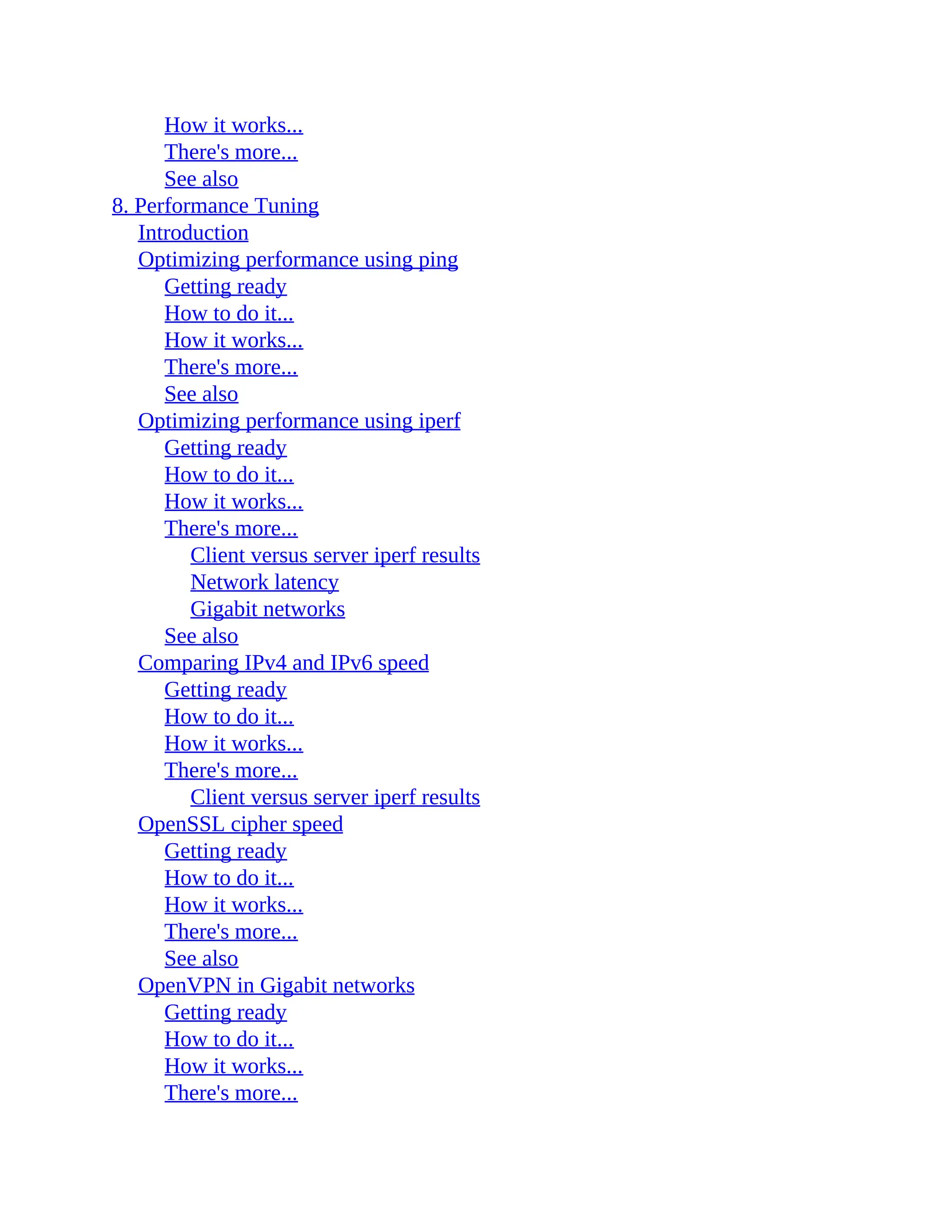 How it works...
There's more...
See also
8. Performance Tuning
Introduction
Optimizing performance using ping
Getting ready
How to do it...
How it works...
There's more...
See also
Optimizing performance using iperf
Getting ready
How to do it...
How it works...
There's more...
Client versus server iperf results
Network latency
Gigabit networks
See also
Comparing IPv4 and IPv6 speed
Getting ready
How to do it...
How it works...
There's more...
Client versus server iperf results
OpenSSL cipher speed
Getting ready
How to do it...
How it works...
There's more...
See also
OpenVPN in Gigabit networks
Getting ready
How to do it...
How it works...
There's more...
 