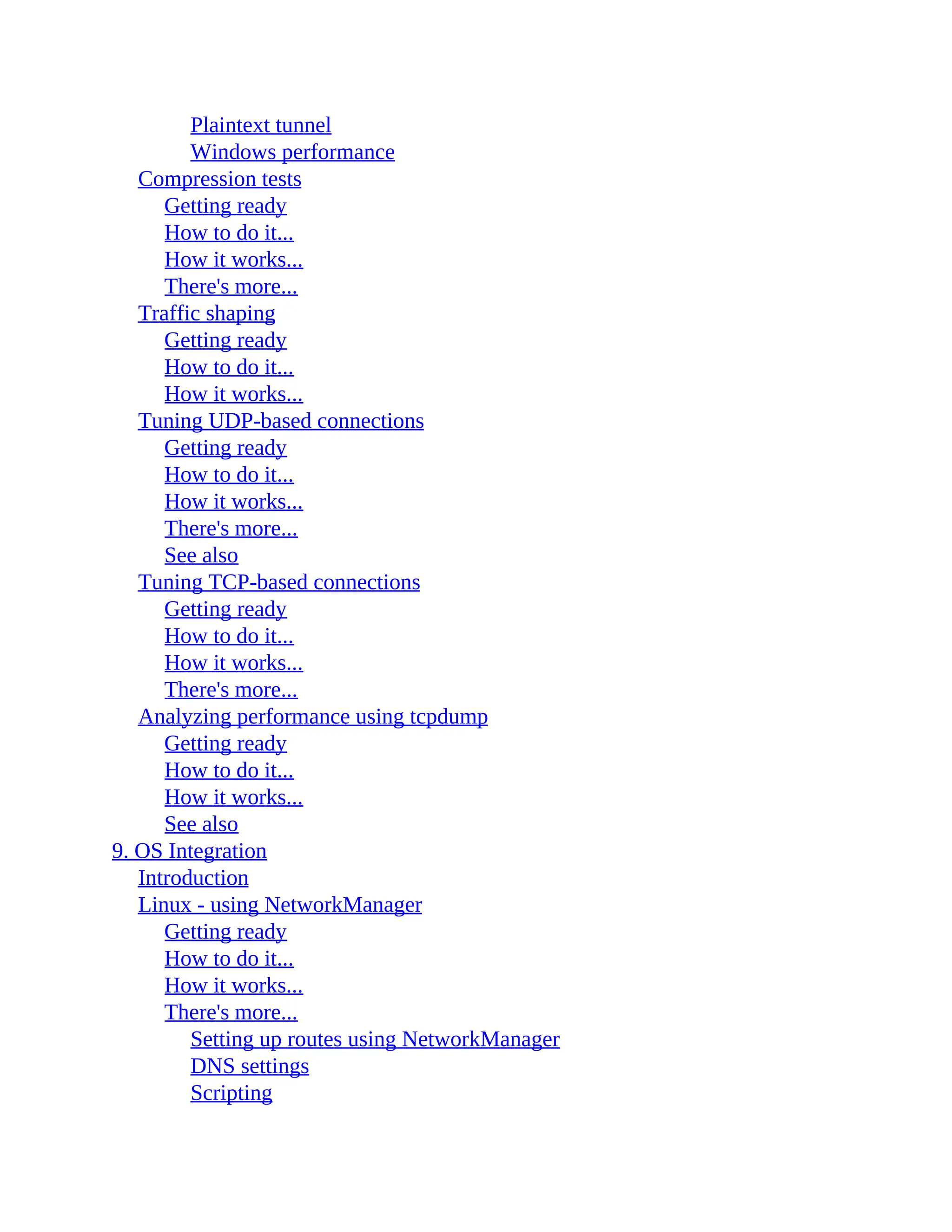 Plaintext tunnel
Windows performance
Compression tests
Getting ready
How to do it...
How it works...
There's more...
Traffic shaping
Getting ready
How to do it...
How it works...
Tuning UDP-based connections
Getting ready
How to do it...
How it works...
There's more...
See also
Tuning TCP-based connections
Getting ready
How to do it...
How it works...
There's more...
Analyzing performance using tcpdump
Getting ready
How to do it...
How it works...
See also
9. OS Integration
Introduction
Linux - using NetworkManager
Getting ready
How to do it...
How it works...
There's more...
Setting up routes using NetworkManager
DNS settings
Scripting
 