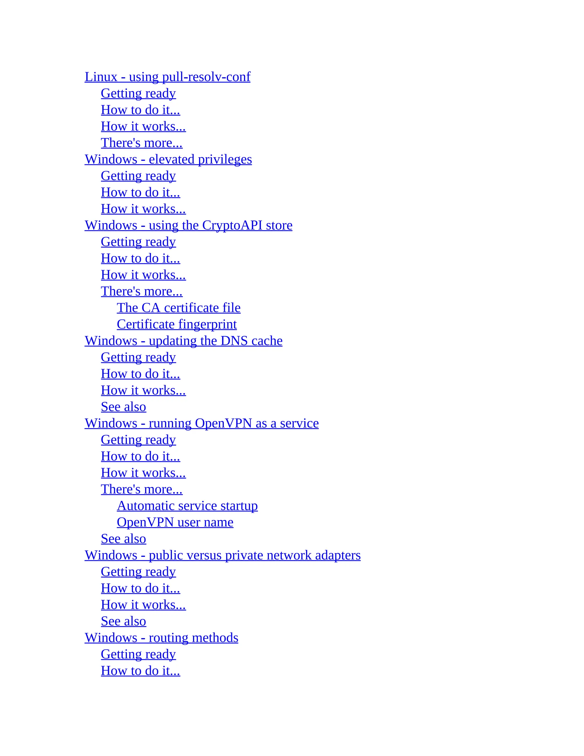 Linux - using pull-resolv-conf
Getting ready
How to do it...
How it works...
There's more...
Windows - elevated privileges
Getting ready
How to do it...
How it works...
Windows - using the CryptoAPI store
Getting ready
How to do it...
How it works...
There's more...
The CA certificate file
Certificate fingerprint
Windows - updating the DNS cache
Getting ready
How to do it...
How it works...
See also
Windows - running OpenVPN as a service
Getting ready
How to do it...
How it works...
There's more...
Automatic service startup
OpenVPN user name
See also
Windows - public versus private network adapters
Getting ready
How to do it...
How it works...
See also
Windows - routing methods
Getting ready
How to do it...
 