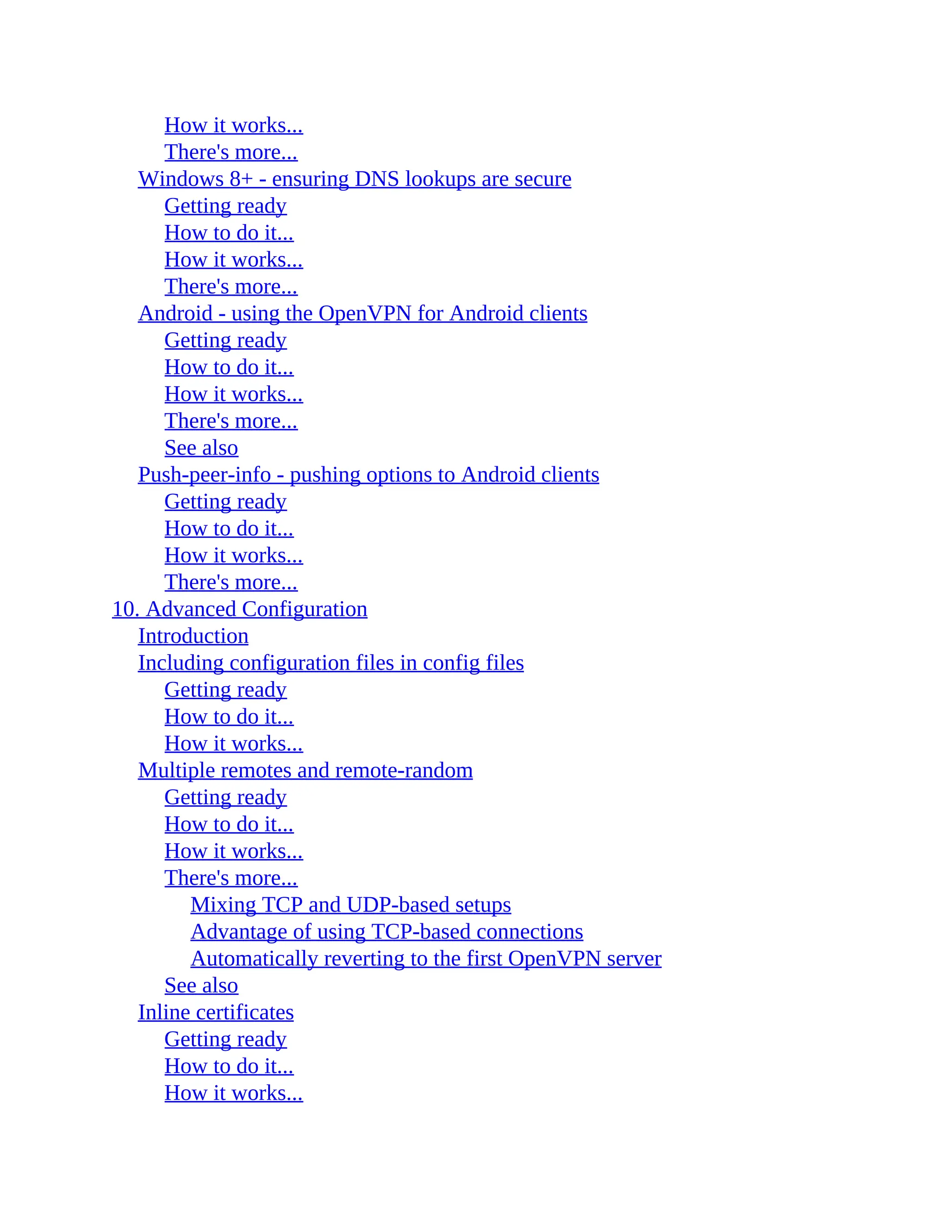 How it works...
There's more...
Windows 8+ - ensuring DNS lookups are secure
Getting ready
How to do it...
How it works...
There's more...
Android - using the OpenVPN for Android clients
Getting ready
How to do it...
How it works...
There's more...
See also
Push-peer-info - pushing options to Android clients
Getting ready
How to do it...
How it works...
There's more...
10. Advanced Configuration
Introduction
Including configuration files in config files
Getting ready
How to do it...
How it works...
Multiple remotes and remote-random
Getting ready
How to do it...
How it works...
There's more...
Mixing TCP and UDP-based setups
Advantage of using TCP-based connections
Automatically reverting to the first OpenVPN server
See also
Inline certificates
Getting ready
How to do it...
How it works...
 