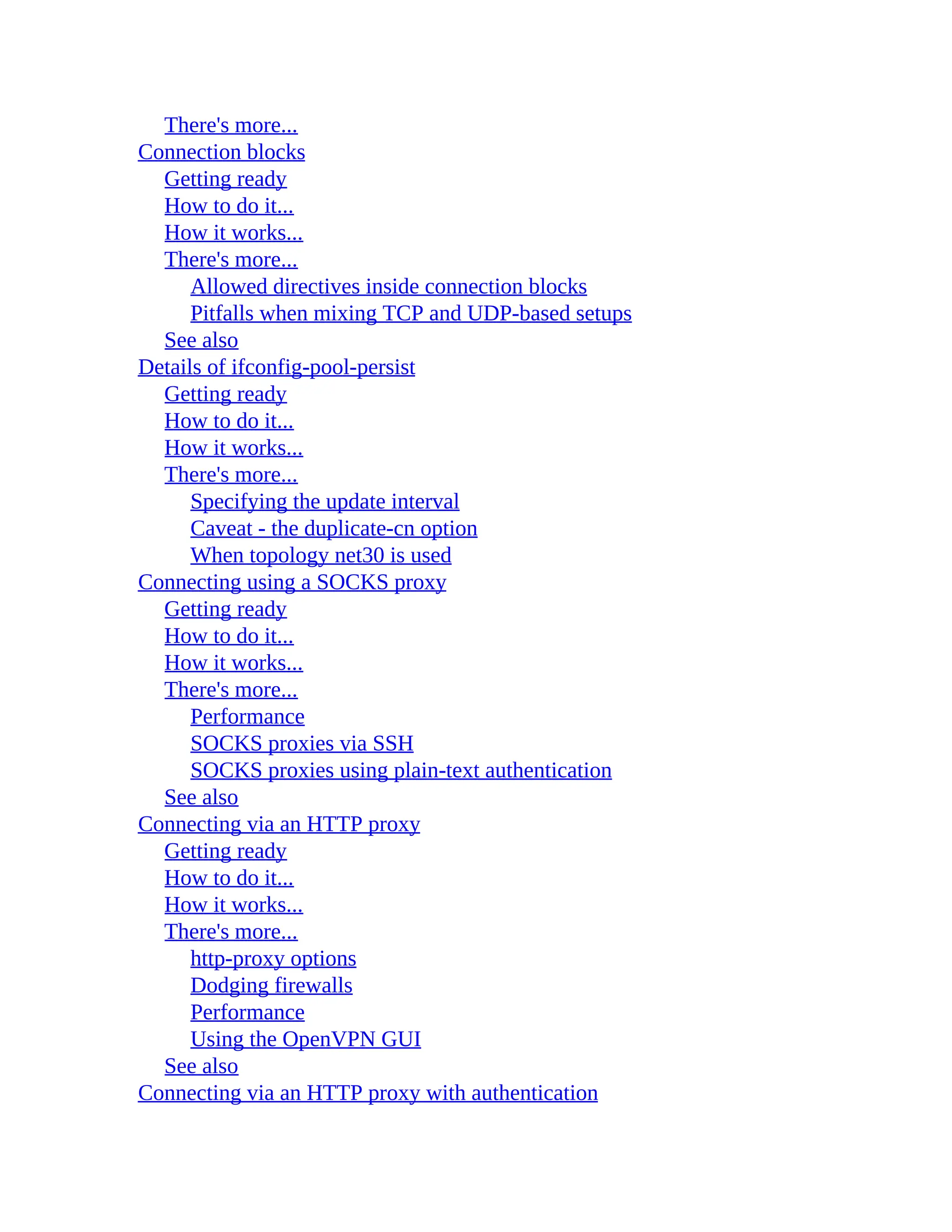There's more...
Connection blocks
Getting ready
How to do it...
How it works...
There's more...
Allowed directives inside connection blocks
Pitfalls when mixing TCP and UDP-based setups
See also
Details of ifconfig-pool-persist
Getting ready
How to do it...
How it works...
There's more...
Specifying the update interval
Caveat - the duplicate-cn option
When topology net30 is used
Connecting using a SOCKS proxy
Getting ready
How to do it...
How it works...
There's more...
Performance
SOCKS proxies via SSH
SOCKS proxies using plain-text authentication
See also
Connecting via an HTTP proxy
Getting ready
How to do it...
How it works...
There's more...
http-proxy options
Dodging firewalls
Performance
Using the OpenVPN GUI
See also
Connecting via an HTTP proxy with authentication
 