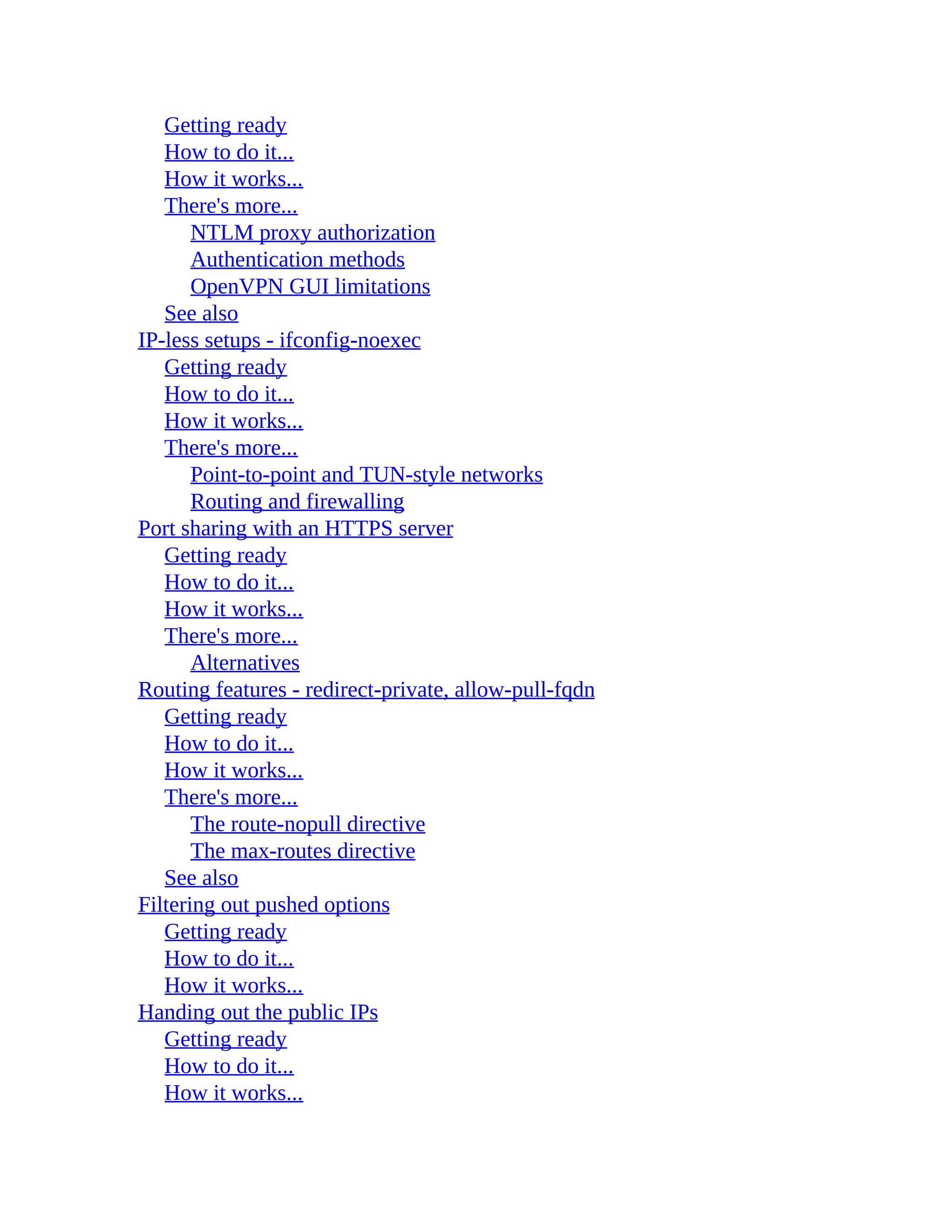 Getting ready
How to do it...
How it works...
There's more...
NTLM proxy authorization
Authentication methods
OpenVPN GUI limitations
See also
IP-less setups - ifconfig-noexec
Getting ready
How to do it...
How it works...
There's more...
Point-to-point and TUN-style networks
Routing and firewalling
Port sharing with an HTTPS server
Getting ready
How to do it...
How it works...
There's more...
Alternatives
Routing features - redirect-private, allow-pull-fqdn
Getting ready
How to do it...
How it works...
There's more...
The route-nopull directive
The max-routes directive
See also
Filtering out pushed options
Getting ready
How to do it...
How it works...
Handing out the public IPs
Getting ready
How to do it...
How it works...
 