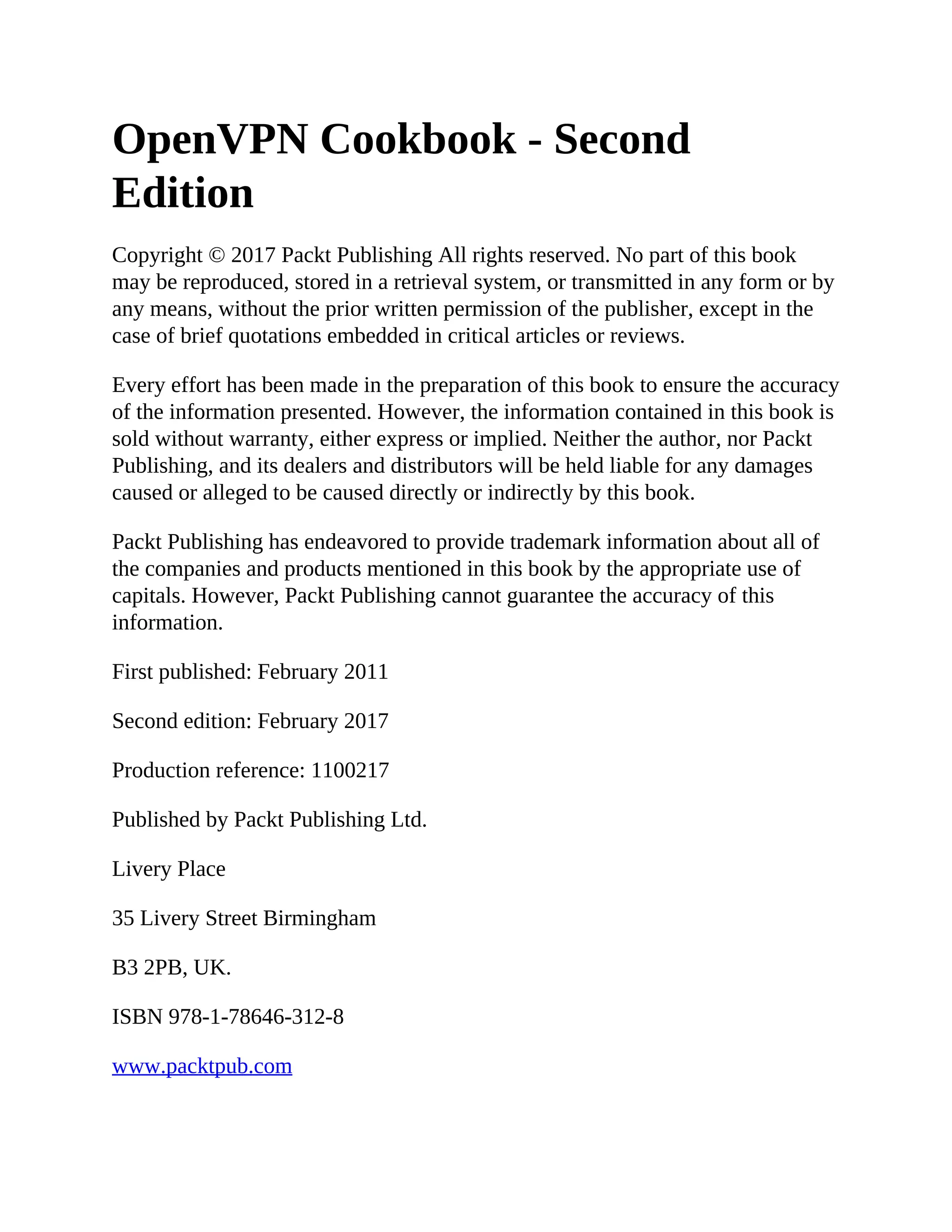 OpenVPN Cookbook - Second
Edition
Copyright © 2017 Packt Publishing All rights reserved. No part of this book
may be reproduced, stored in a retrieval system, or transmitted in any form or by
any means, without the prior written permission of the publisher, except in the
case of brief quotations embedded in critical articles or reviews.
Every effort has been made in the preparation of this book to ensure the accuracy
of the information presented. However, the information contained in this book is
sold without warranty, either express or implied. Neither the author, nor Packt
Publishing, and its dealers and distributors will be held liable for any damages
caused or alleged to be caused directly or indirectly by this book.
Packt Publishing has endeavored to provide trademark information about all of
the companies and products mentioned in this book by the appropriate use of
capitals. However, Packt Publishing cannot guarantee the accuracy of this
information.
First published: February 2011
Second edition: February 2017
Production reference: 1100217
Published by Packt Publishing Ltd.
Livery Place
35 Livery Street Birmingham
B3 2PB, UK.
ISBN 978-1-78646-312-8
www.packtpub.com
 