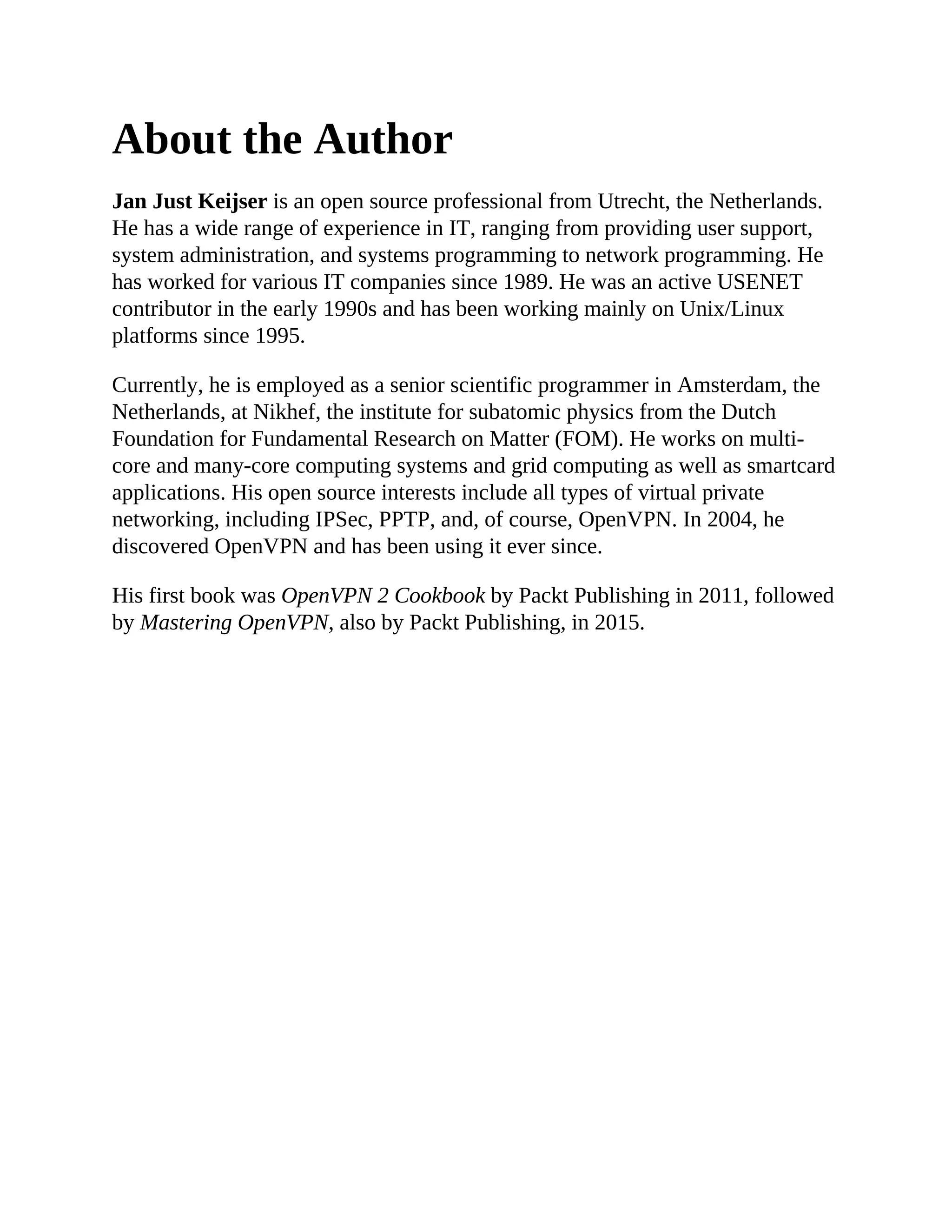 About the Author
Jan Just Keijser is an open source professional from Utrecht, the Netherlands.
He has a wide range of experience in IT, ranging from providing user support,
system administration, and systems programming to network programming. He
has worked for various IT companies since 1989. He was an active USENET
contributor in the early 1990s and has been working mainly on Unix/Linux
platforms since 1995.
Currently, he is employed as a senior scientific programmer in Amsterdam, the
Netherlands, at Nikhef, the institute for subatomic physics from the Dutch
Foundation for Fundamental Research on Matter (FOM). He works on multi-
core and many-core computing systems and grid computing as well as smartcard
applications. His open source interests include all types of virtual private
networking, including IPSec, PPTP, and, of course, OpenVPN. In 2004, he
discovered OpenVPN and has been using it ever since.
His first book was OpenVPN 2 Cookbook by Packt Publishing in 2011, followed
by Mastering OpenVPN, also by Packt Publishing, in 2015.
 