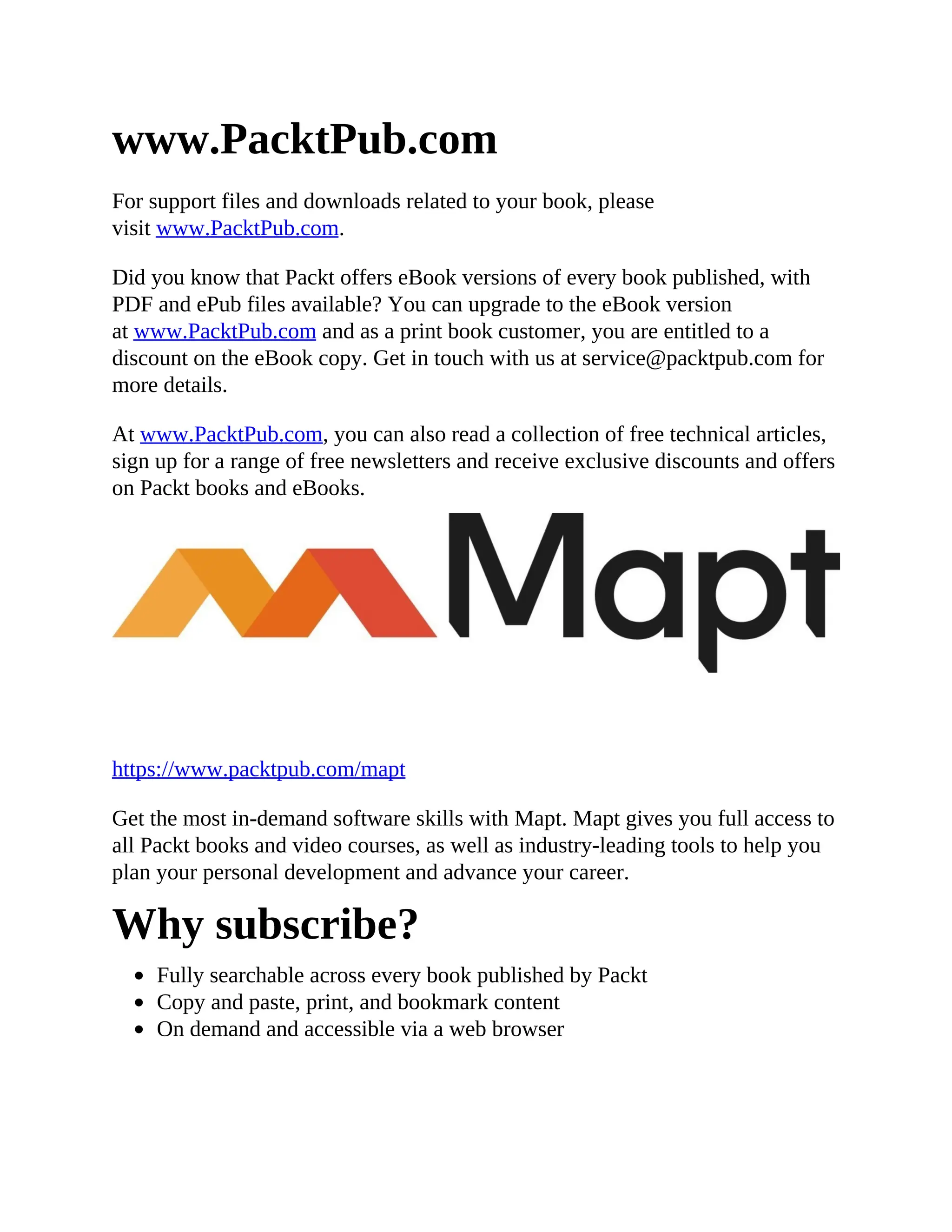www.PacktPub.com
For support files and downloads related to your book, please
visit www.PacktPub.com.
Did you know that Packt offers eBook versions of every book published, with
PDF and ePub files available? You can upgrade to the eBook version
at www.PacktPub.com and as a print book customer, you are entitled to a
discount on the eBook copy. Get in touch with us at service@packtpub.com for
more details.
At www.PacktPub.com, you can also read a collection of free technical articles,
sign up for a range of free newsletters and receive exclusive discounts and offers
on Packt books and eBooks.
https://www.packtpub.com/mapt
Get the most in-demand software skills with Mapt. Mapt gives you full access to
all Packt books and video courses, as well as industry-leading tools to help you
plan your personal development and advance your career.
Why subscribe?
Fully searchable across every book published by Packt
Copy and paste, print, and bookmark content
On demand and accessible via a web browser
 
