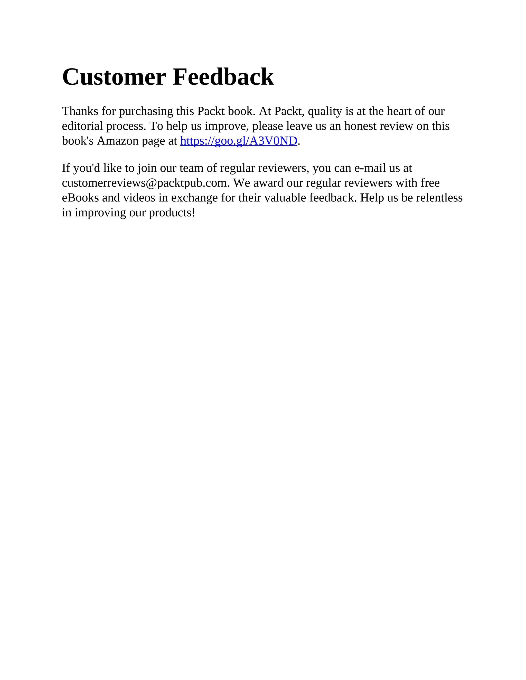 Customer Feedback
Thanks for purchasing this Packt book. At Packt, quality is at the heart of our
editorial process. To help us improve, please leave us an honest review on this
book's Amazon page at https://goo.gl/A3V0ND.
If you'd like to join our team of regular reviewers, you can e-mail us at
customerreviews@packtpub.com. We award our regular reviewers with free
eBooks and videos in exchange for their valuable feedback. Help us be relentless
in improving our products!
 