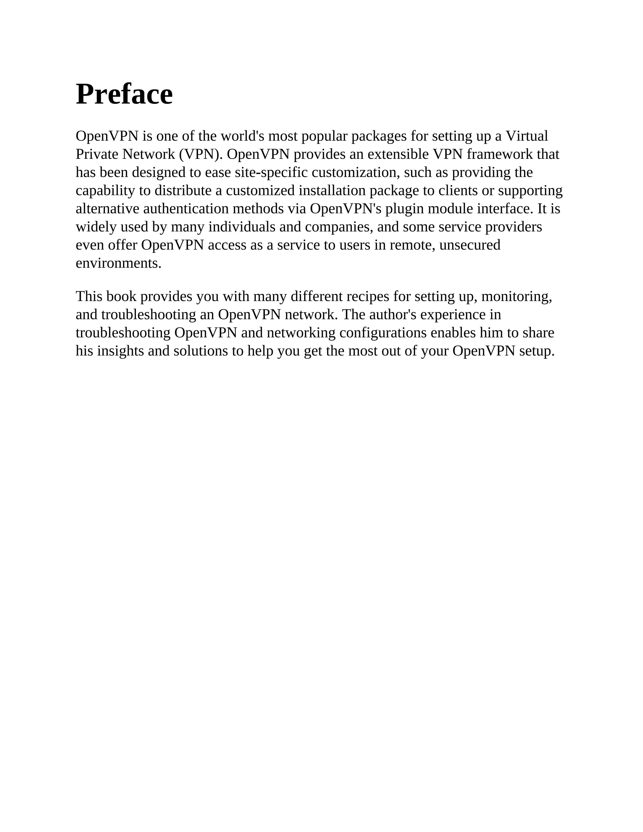Preface
OpenVPN is one of the world's most popular packages for setting up a Virtual
Private Network (VPN). OpenVPN provides an extensible VPN framework that
has been designed to ease site-specific customization, such as providing the
capability to distribute a customized installation package to clients or supporting
alternative authentication methods via OpenVPN's plugin module interface. It is
widely used by many individuals and companies, and some service providers
even offer OpenVPN access as a service to users in remote, unsecured
environments.
This book provides you with many different recipes for setting up, monitoring,
and troubleshooting an OpenVPN network. The author's experience in
troubleshooting OpenVPN and networking configurations enables him to share
his insights and solutions to help you get the most out of your OpenVPN setup.
 