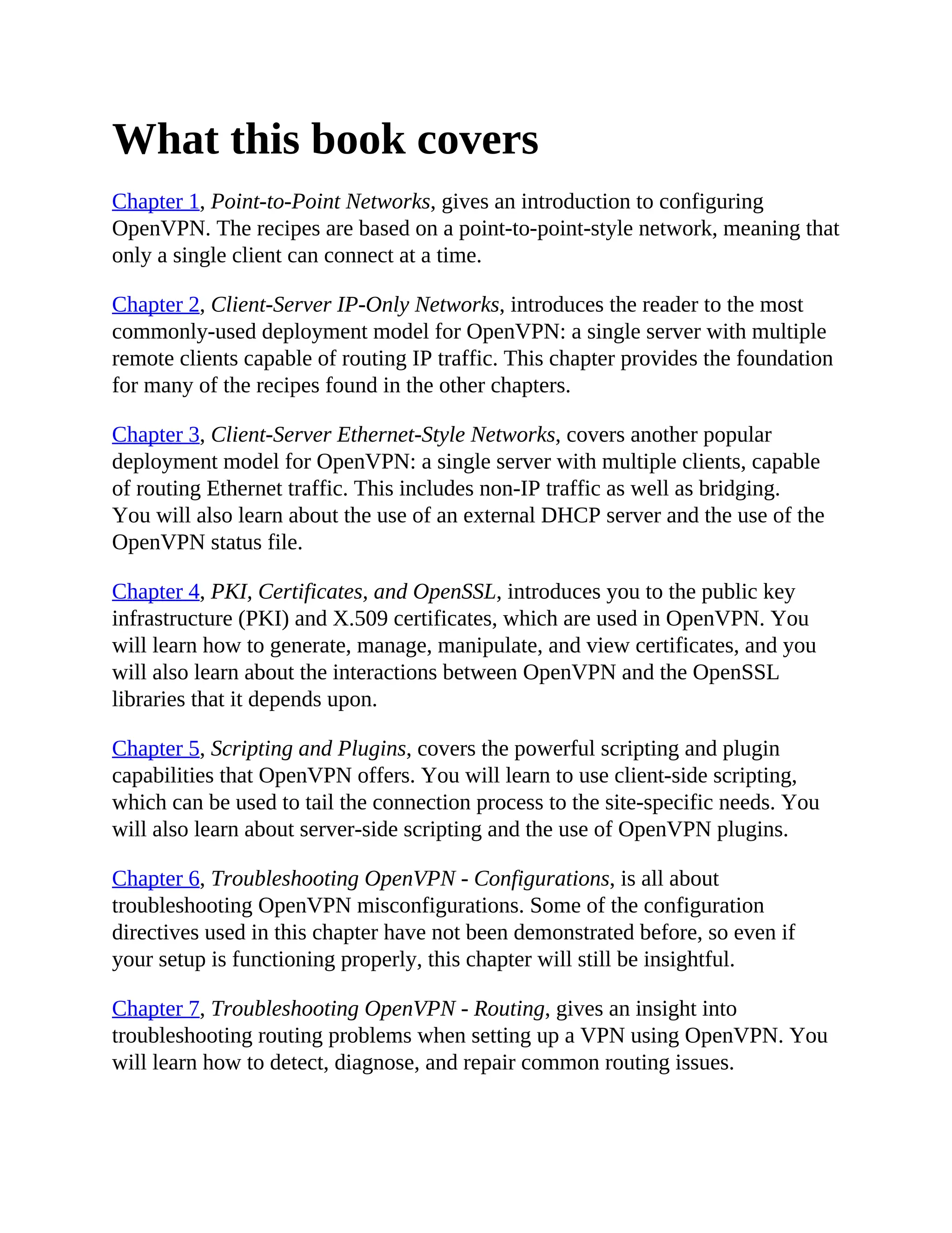 What this book covers
Chapter 1, Point-to-Point Networks, gives an introduction to configuring
OpenVPN. The recipes are based on a point-to-point-style network, meaning that
only a single client can connect at a time.
Chapter 2, Client-Server IP-Only Networks, introduces the reader to the most
commonly-used deployment model for OpenVPN: a single server with multiple
remote clients capable of routing IP traffic. This chapter provides the foundation
for many of the recipes found in the other chapters.
Chapter 3, Client-Server Ethernet-Style Networks, covers another popular
deployment model for OpenVPN: a single server with multiple clients, capable
of routing Ethernet traffic. This includes non-IP traffic as well as bridging.
You will also learn about the use of an external DHCP server and the use of the
OpenVPN status file.
Chapter 4, PKI, Certificates, and OpenSSL, introduces you to the public key
infrastructure (PKI) and X.509 certificates, which are used in OpenVPN. You
will learn how to generate, manage, manipulate, and view certificates, and you
will also learn about the interactions between OpenVPN and the OpenSSL
libraries that it depends upon.
Chapter 5, Scripting and Plugins, covers the powerful scripting and plugin
capabilities that OpenVPN offers. You will learn to use client-side scripting,
which can be used to tail the connection process to the site-specific needs. You
will also learn about server-side scripting and the use of OpenVPN plugins.
Chapter 6, Troubleshooting OpenVPN - Configurations, is all about
troubleshooting OpenVPN misconfigurations. Some of the configuration
directives used in this chapter have not been demonstrated before, so even if
your setup is functioning properly, this chapter will still be insightful.
Chapter 7, Troubleshooting OpenVPN - Routing, gives an insight into
troubleshooting routing problems when setting up a VPN using OpenVPN. You
will learn how to detect, diagnose, and repair common routing issues.
 