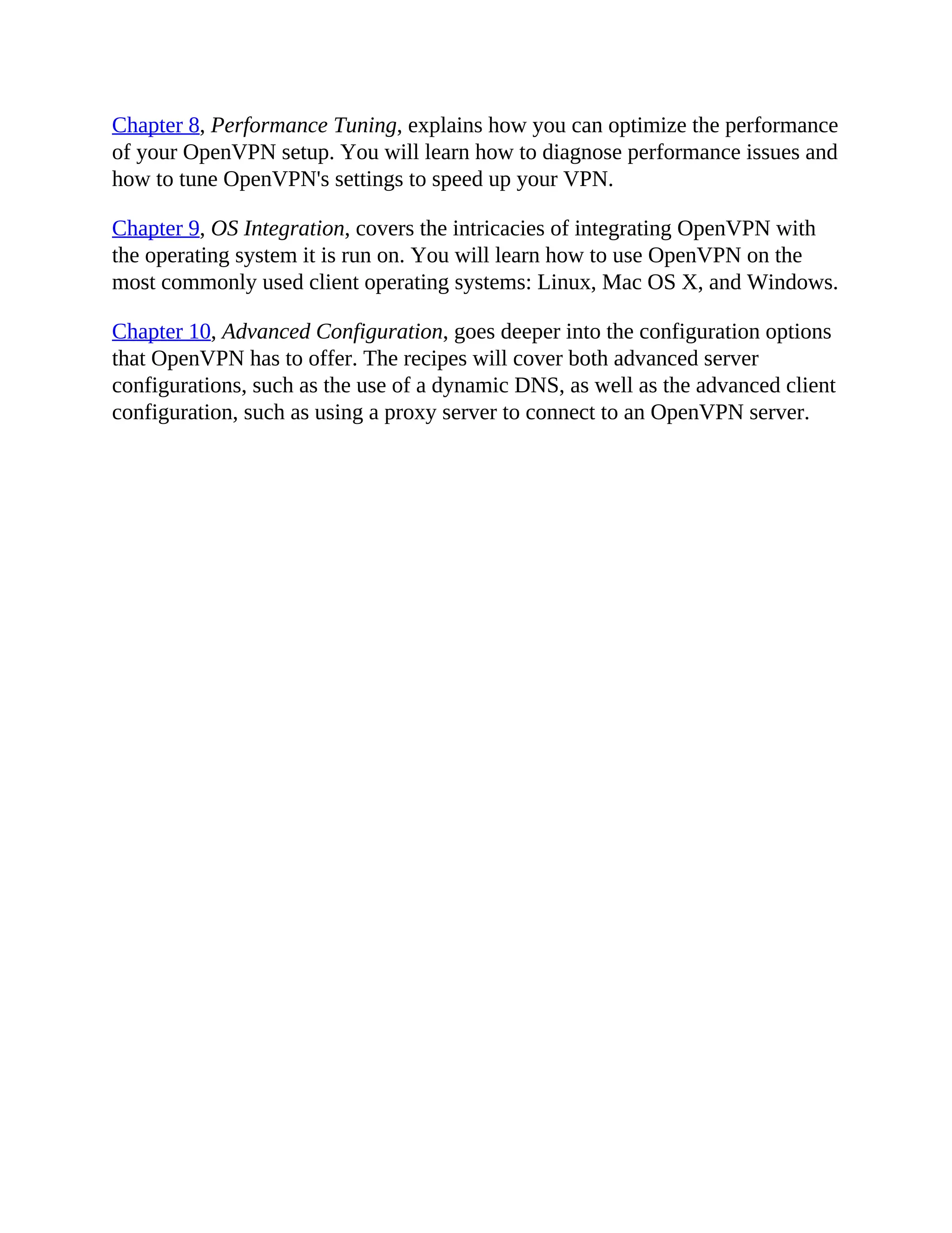 Chapter 8, Performance Tuning, explains how you can optimize the performance
of your OpenVPN setup. You will learn how to diagnose performance issues and
how to tune OpenVPN's settings to speed up your VPN.
Chapter 9, OS Integration, covers the intricacies of integrating OpenVPN with
the operating system it is run on. You will learn how to use OpenVPN on the
most commonly used client operating systems: Linux, Mac OS X, and Windows.
Chapter 10, Advanced Configuration, goes deeper into the configuration options
that OpenVPN has to offer. The recipes will cover both advanced server
configurations, such as the use of a dynamic DNS, as well as the advanced client
configuration, such as using a proxy server to connect to an OpenVPN server.
 