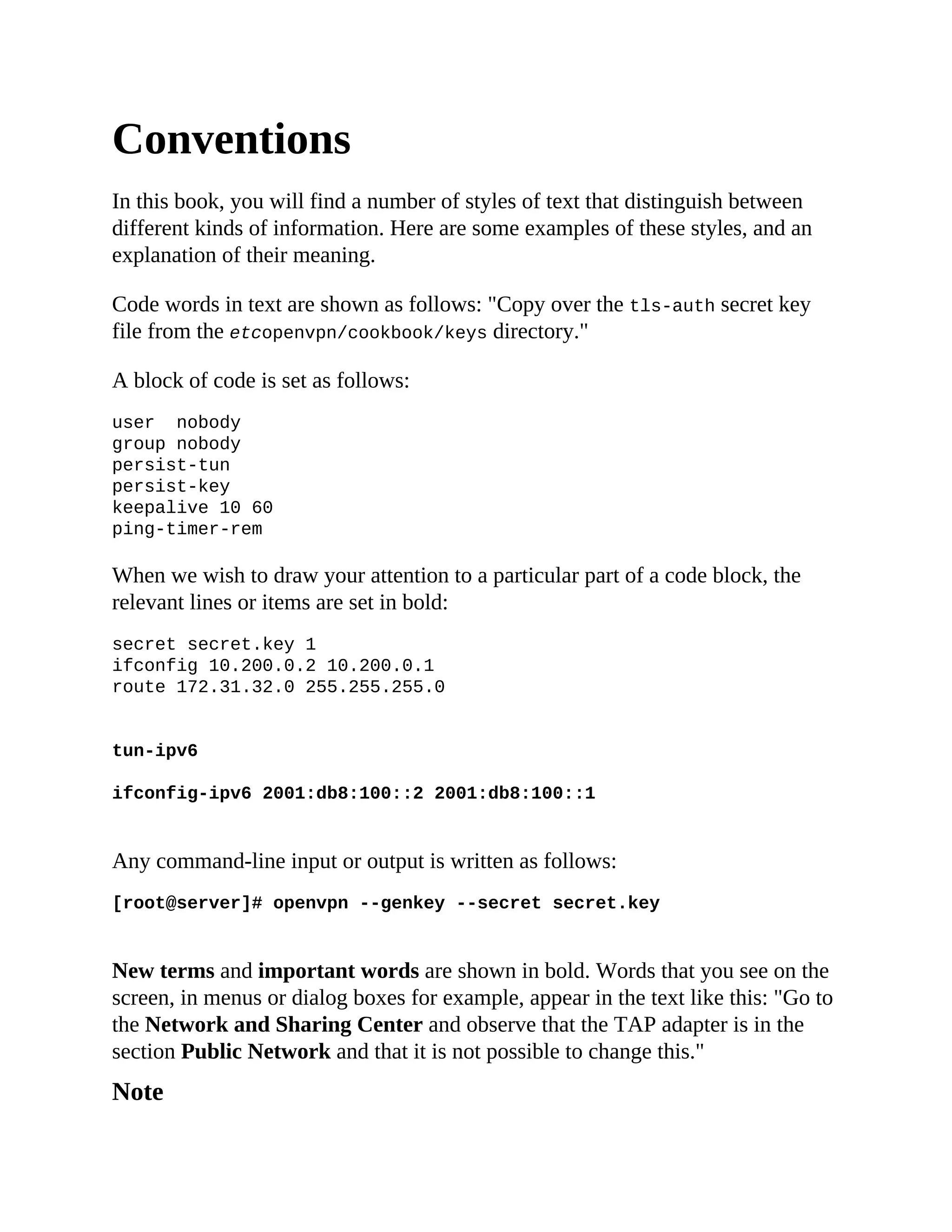 Conventions
In this book, you will find a number of styles of text that distinguish between
different kinds of information. Here are some examples of these styles, and an
explanation of their meaning.
Code words in text are shown as follows: "Copy over the tls-auth secret key
file from the etcopenvpn/cookbook/keys directory."
A block of code is set as follows:
user nobody
group nobody
persist-tun
persist-key
keepalive 10 60
ping-timer-rem
When we wish to draw your attention to a particular part of a code block, the
relevant lines or items are set in bold:
secret secret.key 1
ifconfig 10.200.0.2 10.200.0.1
route 172.31.32.0 255.255.255.0
tun-ipv6
ifconfig-ipv6 2001:db8:100::2 2001:db8:100::1
Any command-line input or output is written as follows:
[root@server]# openvpn --genkey --secret secret.key
New terms and important words are shown in bold. Words that you see on the
screen, in menus or dialog boxes for example, appear in the text like this: "Go to
the Network and Sharing Center and observe that the TAP adapter is in the
section Public Network and that it is not possible to change this."
Note
 