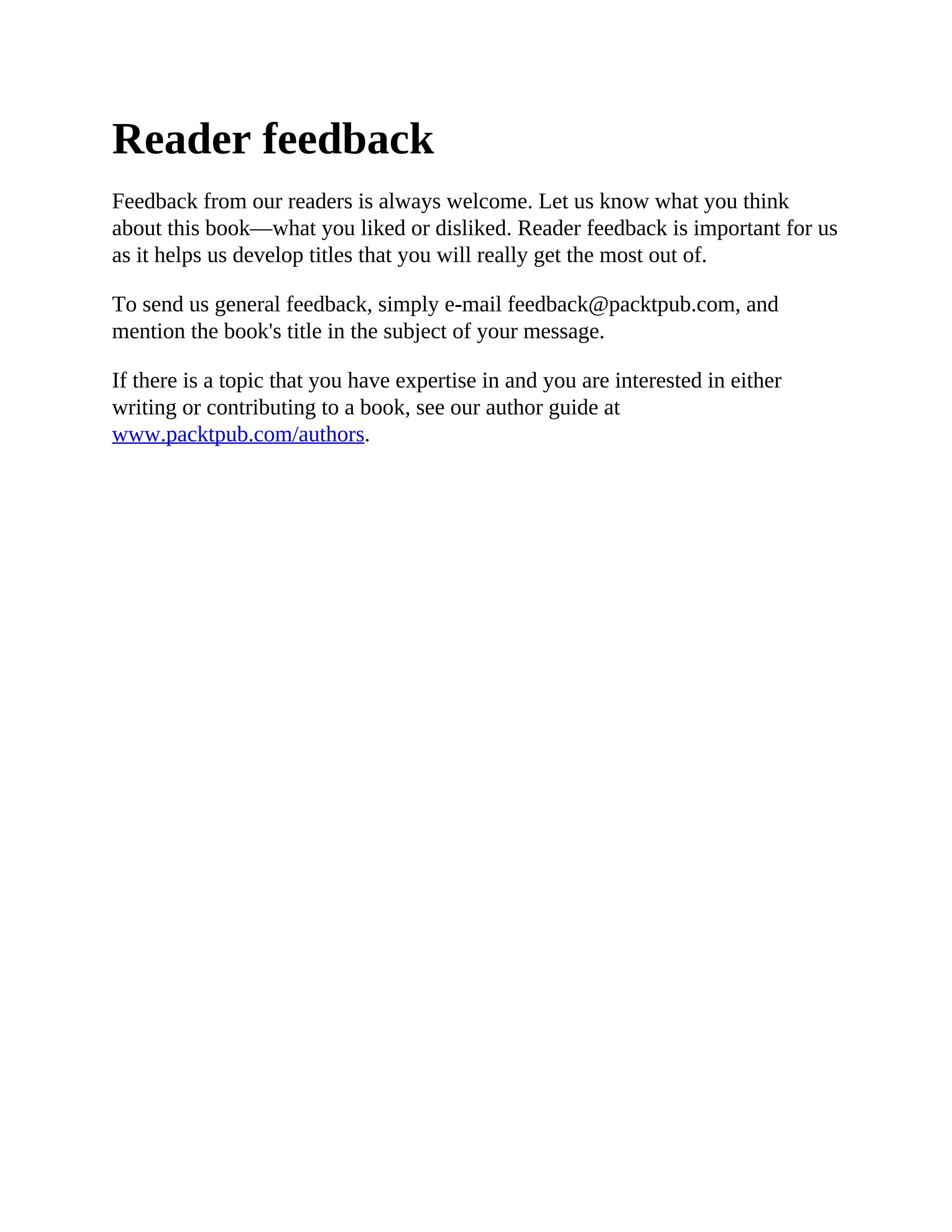 Reader feedback
Feedback from our readers is always welcome. Let us know what you think
about this book—what you liked or disliked. Reader feedback is important for us
as it helps us develop titles that you will really get the most out of.
To send us general feedback, simply e-mail feedback@packtpub.com, and
mention the book's title in the subject of your message.
If there is a topic that you have expertise in and you are interested in either
writing or contributing to a book, see our author guide at
www.packtpub.com/authors.
 