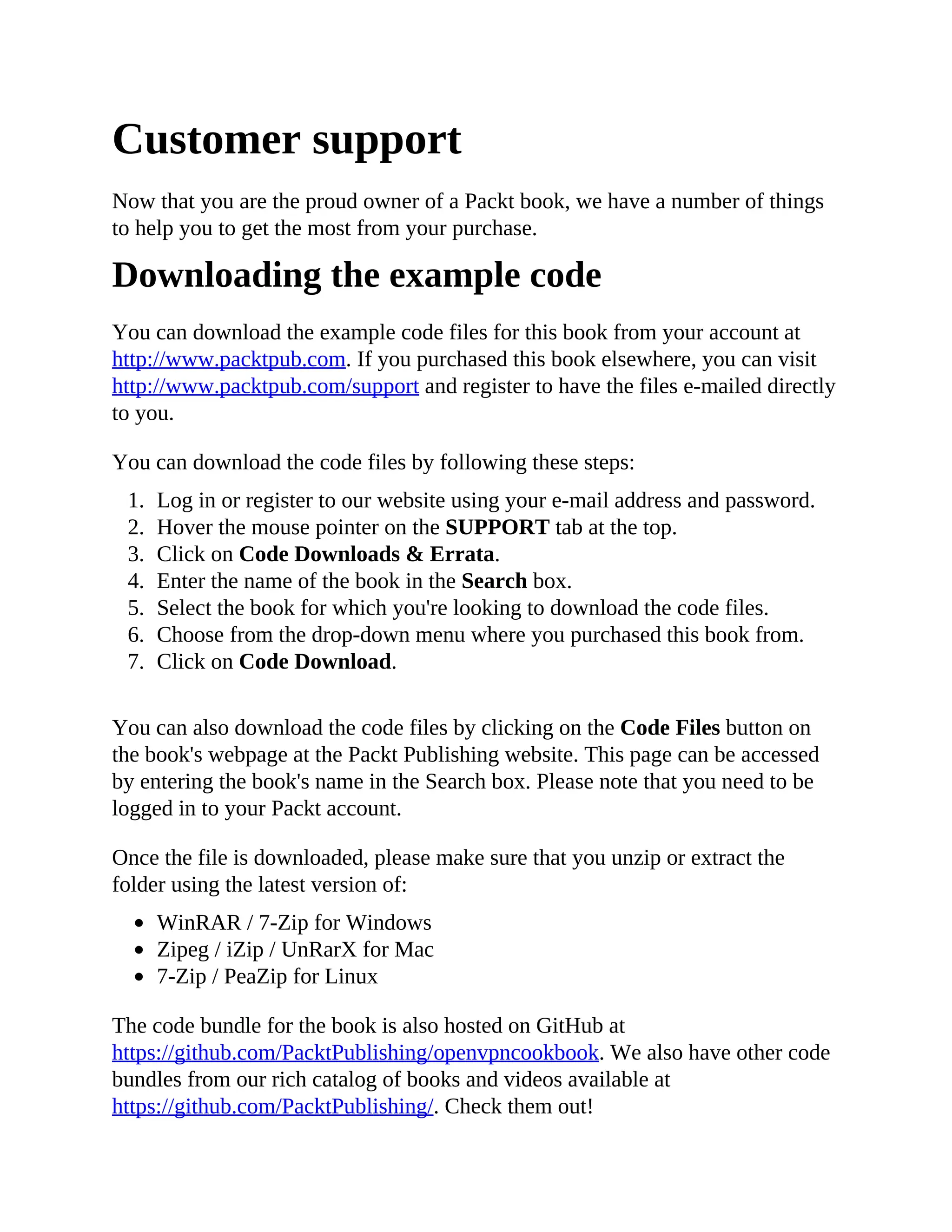 Customer support
Now that you are the proud owner of a Packt book, we have a number of things
to help you to get the most from your purchase.
Downloading the example code
You can download the example code files for this book from your account at
http://www.packtpub.com. If you purchased this book elsewhere, you can visit
http://www.packtpub.com/support and register to have the files e-mailed directly
to you.
You can download the code files by following these steps:
1. Log in or register to our website using your e-mail address and password.
2. Hover the mouse pointer on the SUPPORT tab at the top.
3. Click on Code Downloads & Errata.
4. Enter the name of the book in the Search box.
5. Select the book for which you're looking to download the code files.
6. Choose from the drop-down menu where you purchased this book from.
7. Click on Code Download.
You can also download the code files by clicking on the Code Files button on
the book's webpage at the Packt Publishing website. This page can be accessed
by entering the book's name in the Search box. Please note that you need to be
logged in to your Packt account.
Once the file is downloaded, please make sure that you unzip or extract the
folder using the latest version of:
WinRAR / 7-Zip for Windows
Zipeg / iZip / UnRarX for Mac
7-Zip / PeaZip for Linux
The code bundle for the book is also hosted on GitHub at
https://github.com/PacktPublishing/openvpncookbook. We also have other code
bundles from our rich catalog of books and videos available at
https://github.com/PacktPublishing/. Check them out!
 