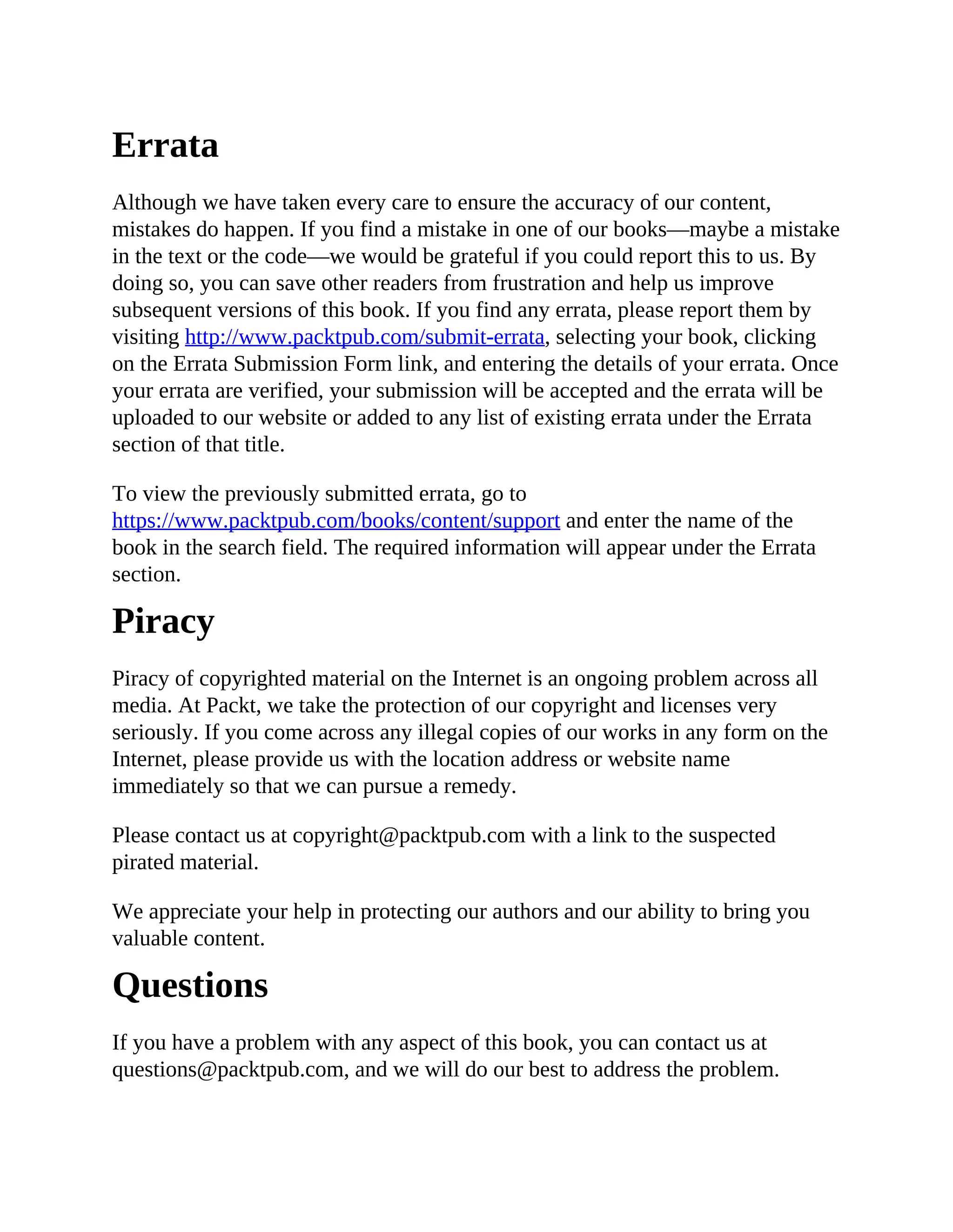 Errata
Although we have taken every care to ensure the accuracy of our content,
mistakes do happen. If you find a mistake in one of our books—maybe a mistake
in the text or the code—we would be grateful if you could report this to us. By
doing so, you can save other readers from frustration and help us improve
subsequent versions of this book. If you find any errata, please report them by
visiting http://www.packtpub.com/submit-errata, selecting your book, clicking
on the Errata Submission Form link, and entering the details of your errata. Once
your errata are verified, your submission will be accepted and the errata will be
uploaded to our website or added to any list of existing errata under the Errata
section of that title.
To view the previously submitted errata, go to
https://www.packtpub.com/books/content/support and enter the name of the
book in the search field. The required information will appear under the Errata
section.
Piracy
Piracy of copyrighted material on the Internet is an ongoing problem across all
media. At Packt, we take the protection of our copyright and licenses very
seriously. If you come across any illegal copies of our works in any form on the
Internet, please provide us with the location address or website name
immediately so that we can pursue a remedy.
Please contact us at copyright@packtpub.com with a link to the suspected
pirated material.
We appreciate your help in protecting our authors and our ability to bring you
valuable content.
Questions
If you have a problem with any aspect of this book, you can contact us at
questions@packtpub.com, and we will do our best to address the problem.
 