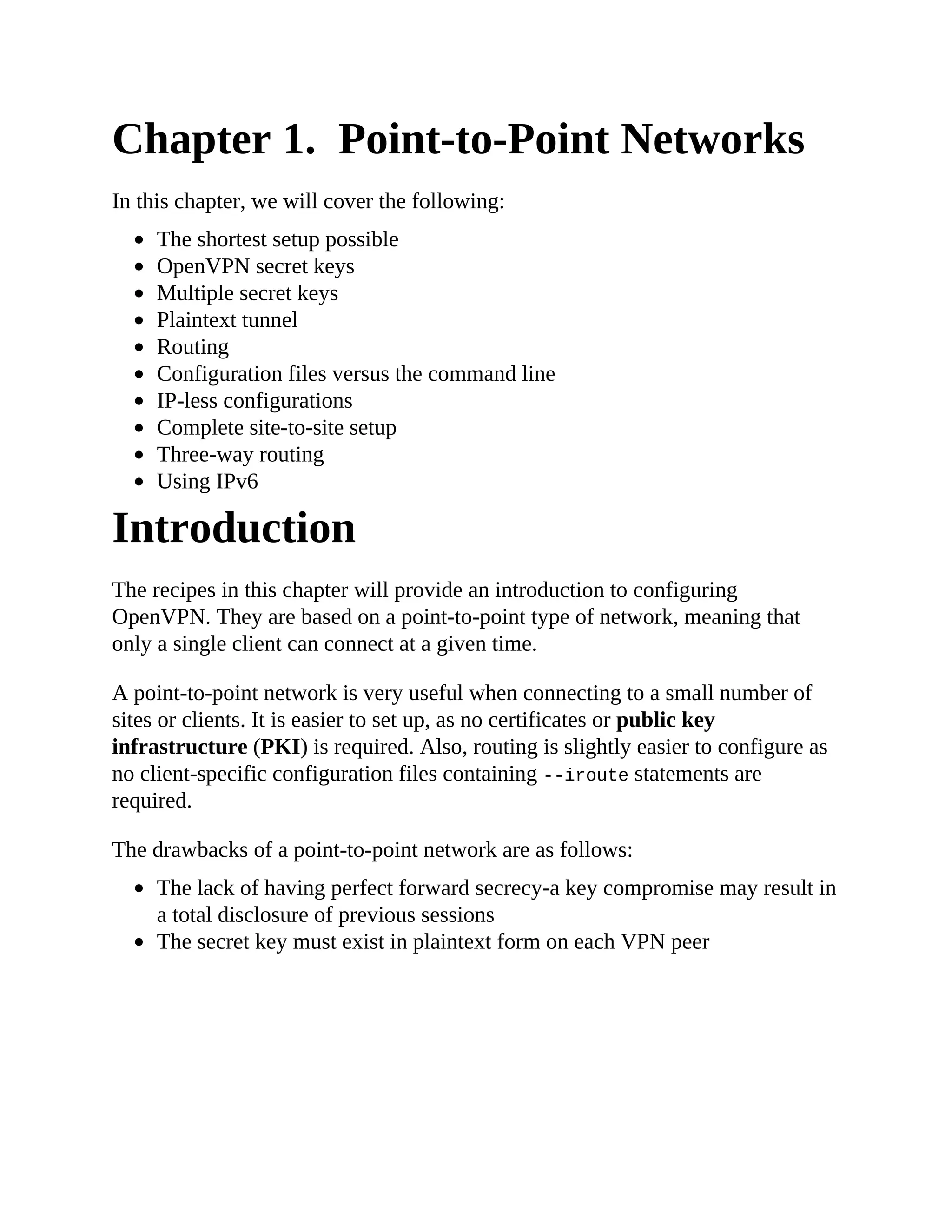 Chapter 1. Point-to-Point Networks
In this chapter, we will cover the following:
The shortest setup possible
OpenVPN secret keys
Multiple secret keys
Plaintext tunnel
Routing
Configuration files versus the command line
IP-less configurations
Complete site-to-site setup
Three-way routing
Using IPv6
Introduction
The recipes in this chapter will provide an introduction to configuring
OpenVPN. They are based on a point-to-point type of network, meaning that
only a single client can connect at a given time.
A point-to-point network is very useful when connecting to a small number of
sites or clients. It is easier to set up, as no certificates or public key
infrastructure (PKI) is required. Also, routing is slightly easier to configure as
no client-specific configuration files containing --iroute statements are
required.
The drawbacks of a point-to-point network are as follows:
The lack of having perfect forward secrecy-a key compromise may result in
a total disclosure of previous sessions
The secret key must exist in plaintext form on each VPN peer
 