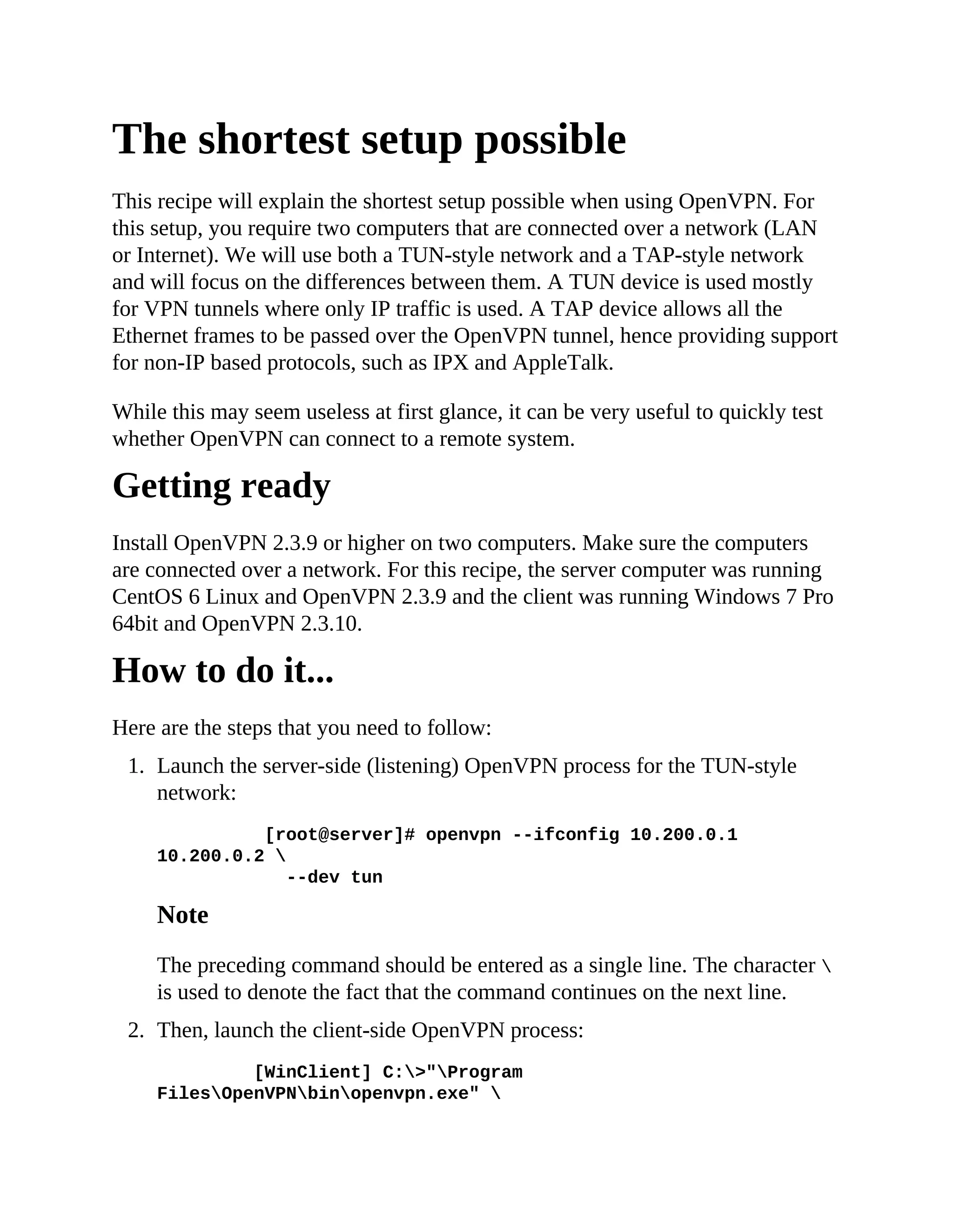 The shortest setup possible
This recipe will explain the shortest setup possible when using OpenVPN. For
this setup, you require two computers that are connected over a network (LAN
or Internet). We will use both a TUN-style network and a TAP-style network
and will focus on the differences between them. A TUN device is used mostly
for VPN tunnels where only IP traffic is used. A TAP device allows all the
Ethernet frames to be passed over the OpenVPN tunnel, hence providing support
for non-IP based protocols, such as IPX and AppleTalk.
While this may seem useless at first glance, it can be very useful to quickly test
whether OpenVPN can connect to a remote system.
Getting ready
Install OpenVPN 2.3.9 or higher on two computers. Make sure the computers
are connected over a network. For this recipe, the server computer was running
CentOS 6 Linux and OpenVPN 2.3.9 and the client was running Windows 7 Pro
64bit and OpenVPN 2.3.10.
How to do it...
Here are the steps that you need to follow:
1. Launch the server-side (listening) OpenVPN process for the TUN-style
network:
[root@server]# openvpn --ifconfig 10.200.0.1
10.200.0.2 
--dev tun
Note
The preceding command should be entered as a single line. The character 
is used to denote the fact that the command continues on the next line.
2. Then, launch the client-side OpenVPN process:
[WinClient] C:>"Program
FilesOpenVPNbinopenvpn.exe" 
 