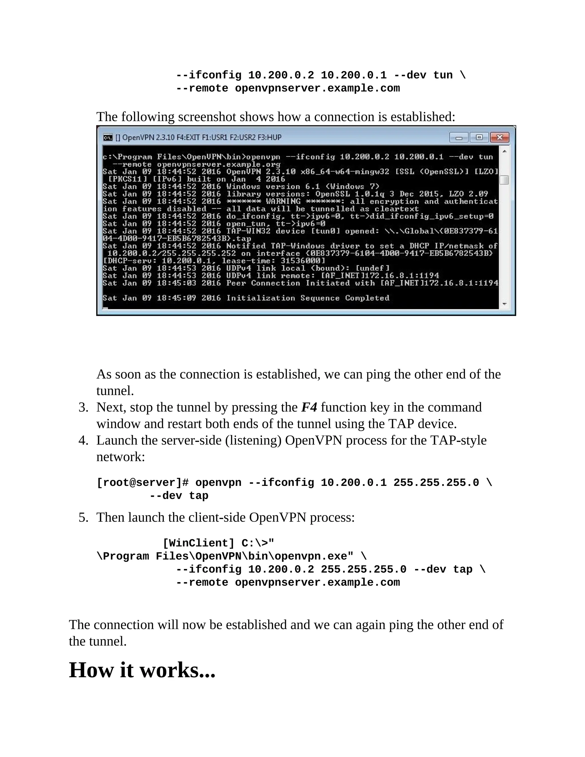 --ifconfig 10.200.0.2 10.200.0.1 --dev tun 
--remote openvpnserver.example.com
The following screenshot shows how a connection is established:
As soon as the connection is established, we can ping the other end of the
tunnel.
3. Next, stop the tunnel by pressing the F4 function key in the command
window and restart both ends of the tunnel using the TAP device.
4. Launch the server-side (listening) OpenVPN process for the TAP-style
network:
[root@server]# openvpn --ifconfig 10.200.0.1 255.255.255.0 
--dev tap
5. Then launch the client-side OpenVPN process:
[WinClient] C:>"
Program FilesOpenVPNbinopenvpn.exe" 
--ifconfig 10.200.0.2 255.255.255.0 --dev tap 
--remote openvpnserver.example.com
The connection will now be established and we can again ping the other end of
the tunnel.
How it works...
 