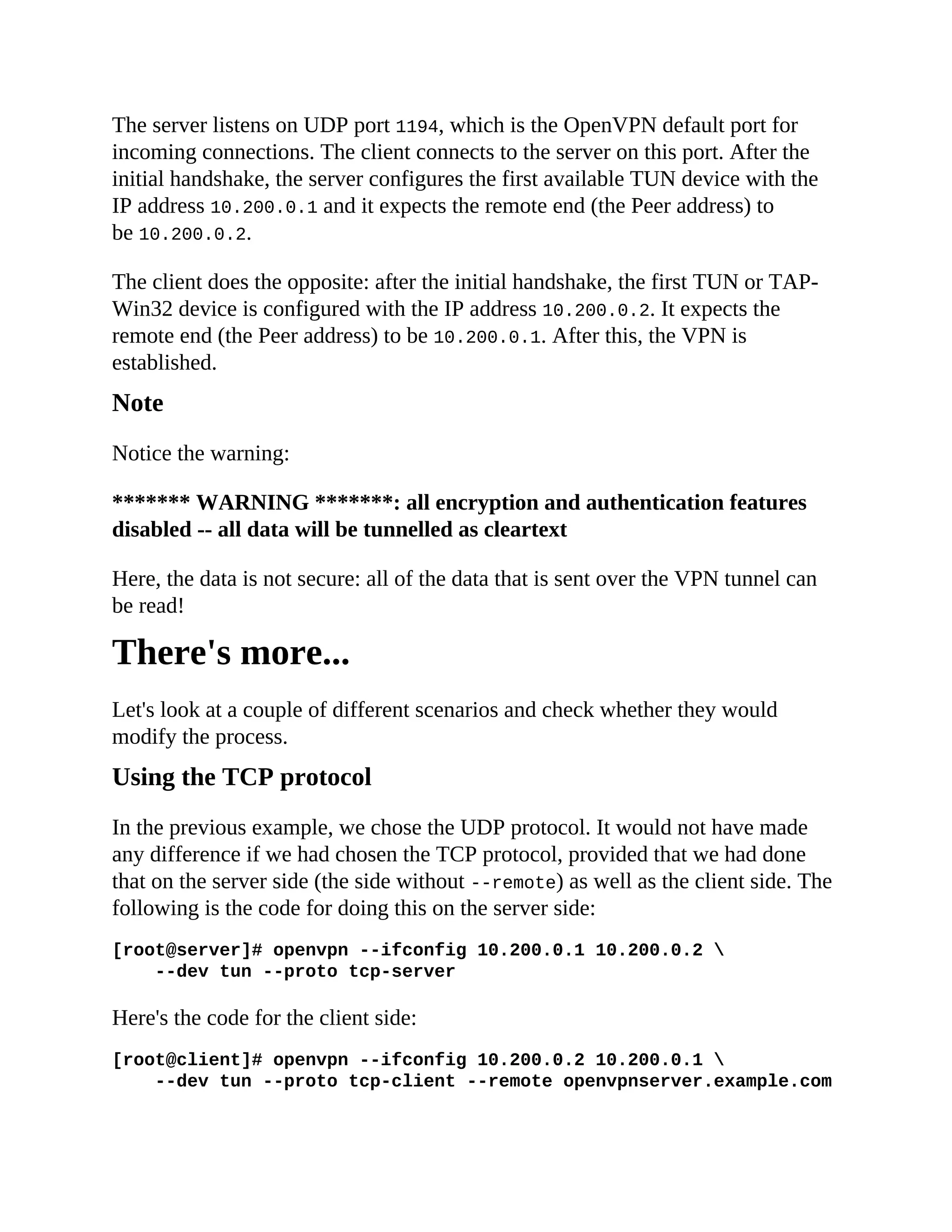 The server listens on UDP port 1194, which is the OpenVPN default port for
incoming connections. The client connects to the server on this port. After the
initial handshake, the server configures the first available TUN device with the
IP address 10.200.0.1 and it expects the remote end (the Peer address) to
be 10.200.0.2.
The client does the opposite: after the initial handshake, the first TUN or TAP-
Win32 device is configured with the IP address 10.200.0.2. It expects the
remote end (the Peer address) to be 10.200.0.1. After this, the VPN is
established.
Note
Notice the warning:
******* WARNING *******: all encryption and authentication features
disabled -- all data will be tunnelled as cleartext
Here, the data is not secure: all of the data that is sent over the VPN tunnel can
be read!
There's more...
Let's look at a couple of different scenarios and check whether they would
modify the process.
Using the TCP protocol
In the previous example, we chose the UDP protocol. It would not have made
any difference if we had chosen the TCP protocol, provided that we had done
that on the server side (the side without --remote) as well as the client side. The
following is the code for doing this on the server side:
[root@server]# openvpn --ifconfig 10.200.0.1 10.200.0.2 
--dev tun --proto tcp-server
Here's the code for the client side:
[root@client]# openvpn --ifconfig 10.200.0.2 10.200.0.1 
--dev tun --proto tcp-client --remote openvpnserver.example.com
 