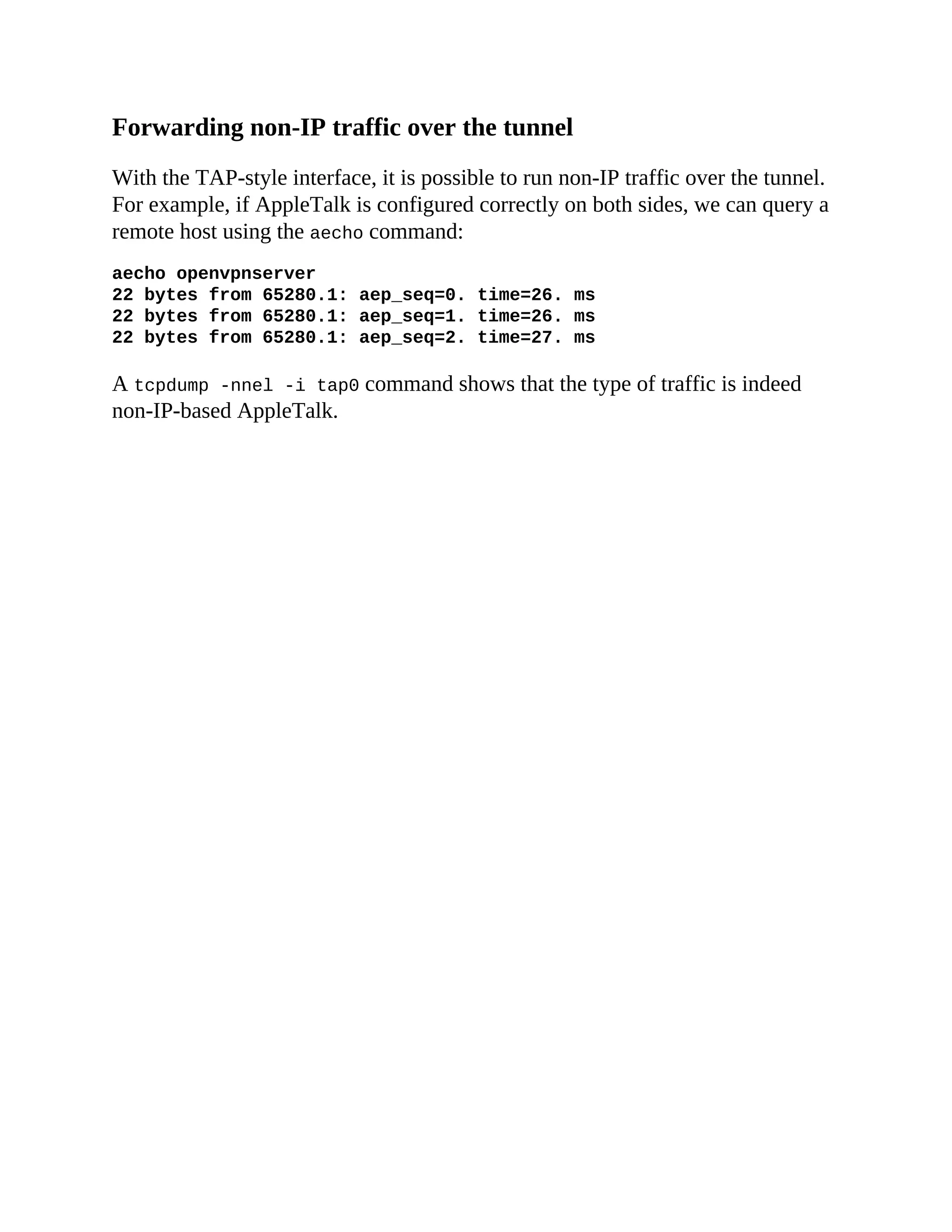 Forwarding non-IP traffic over the tunnel
With the TAP-style interface, it is possible to run non-IP traffic over the tunnel.
For example, if AppleTalk is configured correctly on both sides, we can query a
remote host using the aecho command:
aecho openvpnserver
22 bytes from 65280.1: aep_seq=0. time=26. ms
22 bytes from 65280.1: aep_seq=1. time=26. ms
22 bytes from 65280.1: aep_seq=2. time=27. ms
A tcpdump -nnel -i tap0 command shows that the type of traffic is indeed
non-IP-based AppleTalk.
 