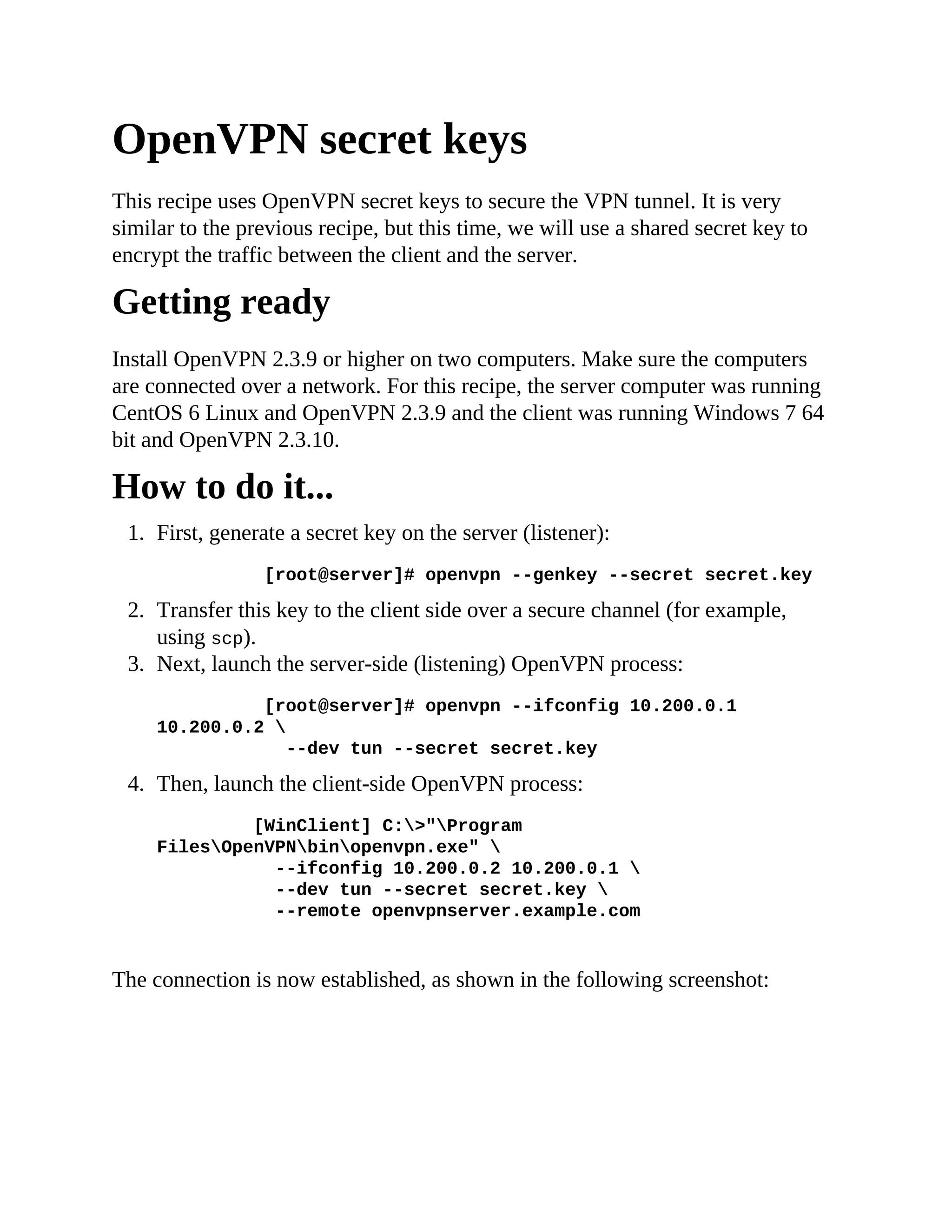 OpenVPN secret keys
This recipe uses OpenVPN secret keys to secure the VPN tunnel. It is very
similar to the previous recipe, but this time, we will use a shared secret key to
encrypt the traffic between the client and the server.
Getting ready
Install OpenVPN 2.3.9 or higher on two computers. Make sure the computers
are connected over a network. For this recipe, the server computer was running
CentOS 6 Linux and OpenVPN 2.3.9 and the client was running Windows 7 64
bit and OpenVPN 2.3.10.
How to do it...
1. First, generate a secret key on the server (listener):
[root@server]# openvpn --genkey --secret secret.key
2. Transfer this key to the client side over a secure channel (for example,
using scp).
3. Next, launch the server-side (listening) OpenVPN process:
[root@server]# openvpn --ifconfig 10.200.0.1
10.200.0.2 
--dev tun --secret secret.key
4. Then, launch the client-side OpenVPN process:
[WinClient] C:>"Program
FilesOpenVPNbinopenvpn.exe" 
--ifconfig 10.200.0.2 10.200.0.1 
--dev tun --secret secret.key 
--remote openvpnserver.example.com
The connection is now established, as shown in the following screenshot:
 