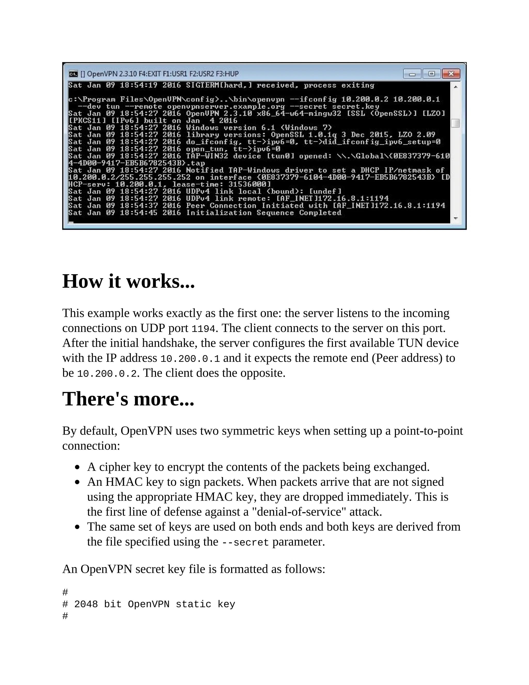 How it works...
This example works exactly as the first one: the server listens to the incoming
connections on UDP port 1194. The client connects to the server on this port.
After the initial handshake, the server configures the first available TUN device
with the IP address 10.200.0.1 and it expects the remote end (Peer address) to
be 10.200.0.2. The client does the opposite.
There's more...
By default, OpenVPN uses two symmetric keys when setting up a point-to-point
connection:
A cipher key to encrypt the contents of the packets being exchanged.
An HMAC key to sign packets. When packets arrive that are not signed
using the appropriate HMAC key, they are dropped immediately. This is
the first line of defense against a "denial-of-service" attack.
The same set of keys are used on both ends and both keys are derived from
the file specified using the --secret parameter.
An OpenVPN secret key file is formatted as follows:
#
# 2048 bit OpenVPN static key
#
-----BEGIN OpenVPN Static key V1-----
 