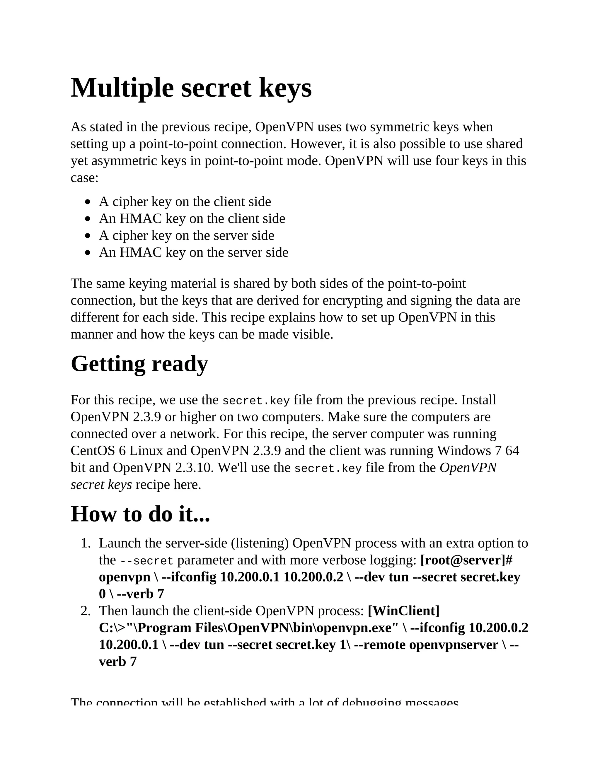 Multiple secret keys
As stated in the previous recipe, OpenVPN uses two symmetric keys when
setting up a point-to-point connection. However, it is also possible to use shared
yet asymmetric keys in point-to-point mode. OpenVPN will use four keys in this
case:
A cipher key on the client side
An HMAC key on the client side
A cipher key on the server side
An HMAC key on the server side
The same keying material is shared by both sides of the point-to-point
connection, but the keys that are derived for encrypting and signing the data are
different for each side. This recipe explains how to set up OpenVPN in this
manner and how the keys can be made visible.
Getting ready
For this recipe, we use the secret.key file from the previous recipe. Install
OpenVPN 2.3.9 or higher on two computers. Make sure the computers are
connected over a network. For this recipe, the server computer was running
CentOS 6 Linux and OpenVPN 2.3.9 and the client was running Windows 7 64
bit and OpenVPN 2.3.10. We'll use the secret.key file from the OpenVPN
secret keys recipe here.
How to do it...
1. Launch the server-side (listening) OpenVPN process with an extra option to
the --secret parameter and with more verbose logging: [root@server]#
openvpn  --ifconfig 10.200.0.1 10.200.0.2  --dev tun --secret secret.key
0  --verb 7
2. Then launch the client-side OpenVPN process: [WinClient]
C:>"Program FilesOpenVPNbinopenvpn.exe"  --ifconfig 10.200.0.2
10.200.0.1  --dev tun --secret secret.key 1 --remote openvpnserver  --
verb 7
The connection will be established with a lot of debugging messages.
 