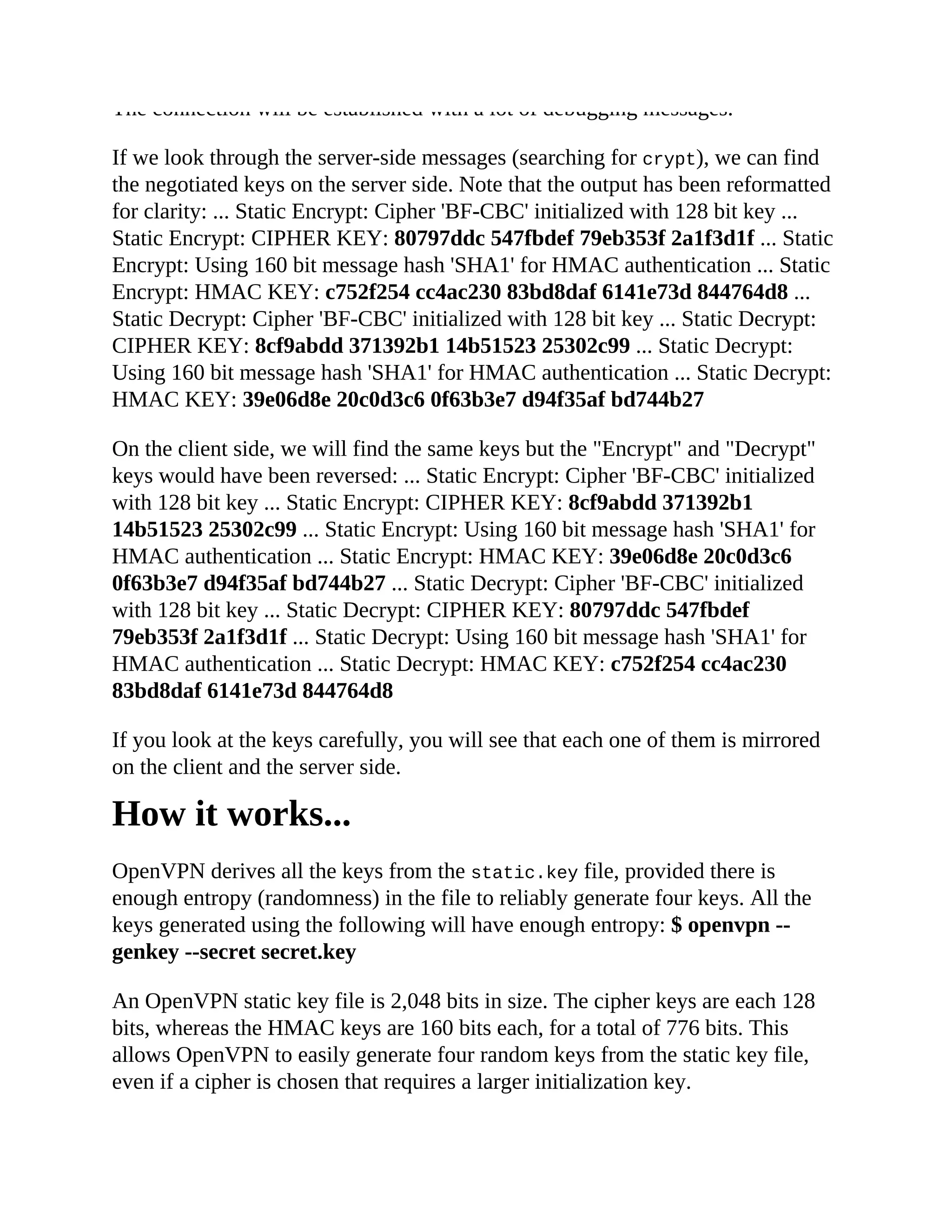 The connection will be established with a lot of debugging messages.
If we look through the server-side messages (searching for crypt), we can find
the negotiated keys on the server side. Note that the output has been reformatted
for clarity: ... Static Encrypt: Cipher 'BF-CBC' initialized with 128 bit key ...
Static Encrypt: CIPHER KEY: 80797ddc 547fbdef 79eb353f 2a1f3d1f ... Static
Encrypt: Using 160 bit message hash 'SHA1' for HMAC authentication ... Static
Encrypt: HMAC KEY: c752f254 cc4ac230 83bd8daf 6141e73d 844764d8 ...
Static Decrypt: Cipher 'BF-CBC' initialized with 128 bit key ... Static Decrypt:
CIPHER KEY: 8cf9abdd 371392b1 14b51523 25302c99 ... Static Decrypt:
Using 160 bit message hash 'SHA1' for HMAC authentication ... Static Decrypt:
HMAC KEY: 39e06d8e 20c0d3c6 0f63b3e7 d94f35af bd744b27
On the client side, we will find the same keys but the "Encrypt" and "Decrypt"
keys would have been reversed: ... Static Encrypt: Cipher 'BF-CBC' initialized
with 128 bit key ... Static Encrypt: CIPHER KEY: 8cf9abdd 371392b1
14b51523 25302c99 ... Static Encrypt: Using 160 bit message hash 'SHA1' for
HMAC authentication ... Static Encrypt: HMAC KEY: 39e06d8e 20c0d3c6
0f63b3e7 d94f35af bd744b27 ... Static Decrypt: Cipher 'BF-CBC' initialized
with 128 bit key ... Static Decrypt: CIPHER KEY: 80797ddc 547fbdef
79eb353f 2a1f3d1f ... Static Decrypt: Using 160 bit message hash 'SHA1' for
HMAC authentication ... Static Decrypt: HMAC KEY: c752f254 cc4ac230
83bd8daf 6141e73d 844764d8
If you look at the keys carefully, you will see that each one of them is mirrored
on the client and the server side.
How it works...
OpenVPN derives all the keys from the static.key file, provided there is
enough entropy (randomness) in the file to reliably generate four keys. All the
keys generated using the following will have enough entropy: $ openvpn --
genkey --secret secret.key
An OpenVPN static key file is 2,048 bits in size. The cipher keys are each 128
bits, whereas the HMAC keys are 160 bits each, for a total of 776 bits. This
allows OpenVPN to easily generate four random keys from the static key file,
even if a cipher is chosen that requires a larger initialization key.
 