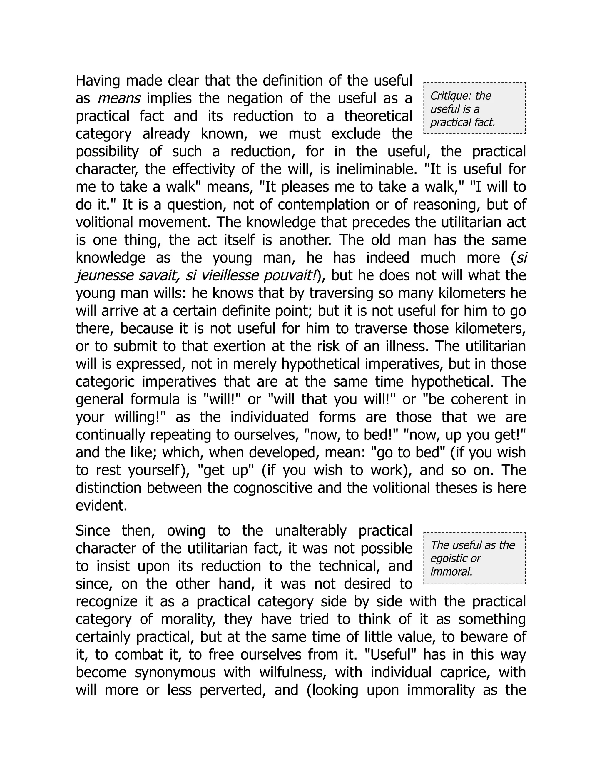 Critique: the
useful is a
practical fact.
The useful as the
egoistic or
immoral.
Having made clear that the definition of the useful
as means implies the negation of the useful as a
practical fact and its reduction to a theoretical
category already known, we must exclude the
possibility of such a reduction, for in the useful, the practical
character, the effectivity of the will, is ineliminable. "It is useful for
me to take a walk" means, "It pleases me to take a walk," "I will to
do it." It is a question, not of contemplation or of reasoning, but of
volitional movement. The knowledge that precedes the utilitarian act
is one thing, the act itself is another. The old man has the same
knowledge as the young man, he has indeed much more (si
jeunesse savait, si vieillesse pouvait!), but he does not will what the
young man wills: he knows that by traversing so many kilometers he
will arrive at a certain definite point; but it is not useful for him to go
there, because it is not useful for him to traverse those kilometers,
or to submit to that exertion at the risk of an illness. The utilitarian
will is expressed, not in merely hypothetical imperatives, but in those
categoric imperatives that are at the same time hypothetical. The
general formula is "will!" or "will that you will!" or "be coherent in
your willing!" as the individuated forms are those that we are
continually repeating to ourselves, "now, to bed!" "now, up you get!"
and the like; which, when developed, mean: "go to bed" (if you wish
to rest yourself), "get up" (if you wish to work), and so on. The
distinction between the cognoscitive and the volitional theses is here
evident.
Since then, owing to the unalterably practical
character of the utilitarian fact, it was not possible
to insist upon its reduction to the technical, and
since, on the other hand, it was not desired to
recognize it as a practical category side by side with the practical
category of morality, they have tried to think of it as something
certainly practical, but at the same time of little value, to beware of
it, to combat it, to free ourselves from it. "Useful" has in this way
become synonymous with wilfulness, with individual caprice, with
will more or less perverted, and (looking upon immorality as the
 