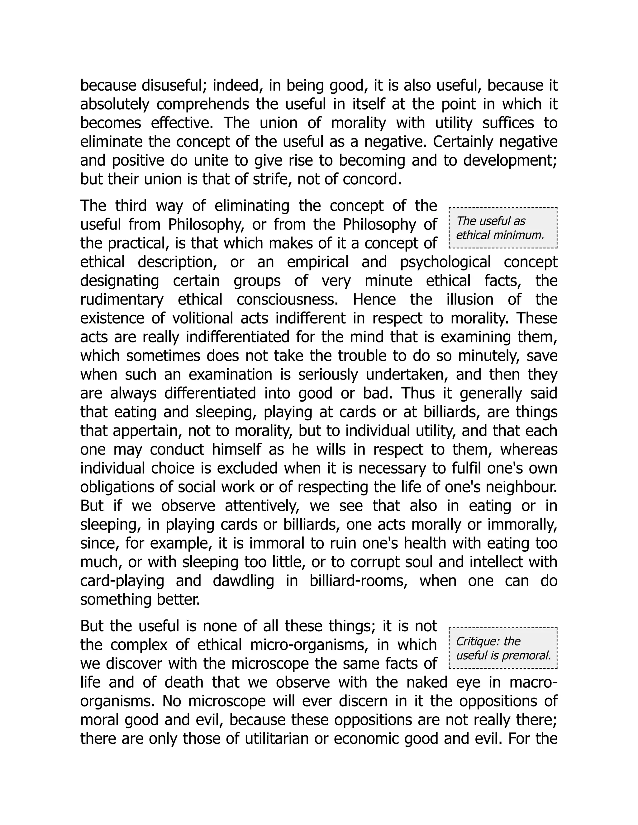 The useful as
ethical minimum.
Critique: the
useful is premoral.
because disuseful; indeed, in being good, it is also useful, because it
absolutely comprehends the useful in itself at the point in which it
becomes effective. The union of morality with utility suffices to
eliminate the concept of the useful as a negative. Certainly negative
and positive do unite to give rise to becoming and to development;
but their union is that of strife, not of concord.
The third way of eliminating the concept of the
useful from Philosophy, or from the Philosophy of
the practical, is that which makes of it a concept of
ethical description, or an empirical and psychological concept
designating certain groups of very minute ethical facts, the
rudimentary ethical consciousness. Hence the illusion of the
existence of volitional acts indifferent in respect to morality. These
acts are really indifferentiated for the mind that is examining them,
which sometimes does not take the trouble to do so minutely, save
when such an examination is seriously undertaken, and then they
are always differentiated into good or bad. Thus it generally said
that eating and sleeping, playing at cards or at billiards, are things
that appertain, not to morality, but to individual utility, and that each
one may conduct himself as he wills in respect to them, whereas
individual choice is excluded when it is necessary to fulfil one's own
obligations of social work or of respecting the life of one's neighbour.
But if we observe attentively, we see that also in eating or in
sleeping, in playing cards or billiards, one acts morally or immorally,
since, for example, it is immoral to ruin one's health with eating too
much, or with sleeping too little, or to corrupt soul and intellect with
card-playing and dawdling in billiard-rooms, when one can do
something better.
But the useful is none of all these things; it is not
the complex of ethical micro-organisms, in which
we discover with the microscope the same facts of
life and of death that we observe with the naked eye in macro-
organisms. No microscope will ever discern in it the oppositions of
moral good and evil, because these oppositions are not really there;
there are only those of utilitarian or economic good and evil. For the
 