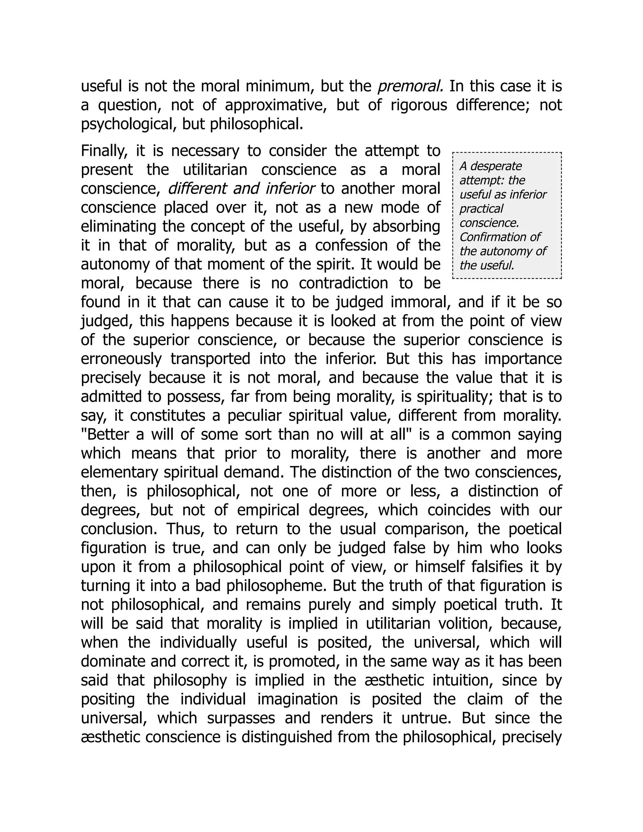 A desperate
attempt: the
useful as inferior
practical
conscience.
Confirmation of
the autonomy of
the useful.
useful is not the moral minimum, but the premoral. In this case it is
a question, not of approximative, but of rigorous difference; not
psychological, but philosophical.
Finally, it is necessary to consider the attempt to
present the utilitarian conscience as a moral
conscience, different and inferior to another moral
conscience placed over it, not as a new mode of
eliminating the concept of the useful, by absorbing
it in that of morality, but as a confession of the
autonomy of that moment of the spirit. It would be
moral, because there is no contradiction to be
found in it that can cause it to be judged immoral, and if it be so
judged, this happens because it is looked at from the point of view
of the superior conscience, or because the superior conscience is
erroneously transported into the inferior. But this has importance
precisely because it is not moral, and because the value that it is
admitted to possess, far from being morality, is spirituality; that is to
say, it constitutes a peculiar spiritual value, different from morality.
"Better a will of some sort than no will at all" is a common saying
which means that prior to morality, there is another and more
elementary spiritual demand. The distinction of the two consciences,
then, is philosophical, not one of more or less, a distinction of
degrees, but not of empirical degrees, which coincides with our
conclusion. Thus, to return to the usual comparison, the poetical
figuration is true, and can only be judged false by him who looks
upon it from a philosophical point of view, or himself falsifies it by
turning it into a bad philosopheme. But the truth of that figuration is
not philosophical, and remains purely and simply poetical truth. It
will be said that morality is implied in utilitarian volition, because,
when the individually useful is posited, the universal, which will
dominate and correct it, is promoted, in the same way as it has been
said that philosophy is implied in the æsthetic intuition, since by
positing the individual imagination is posited the claim of the
universal, which surpasses and renders it untrue. But since the
æsthetic conscience is distinguished from the philosophical, precisely
 