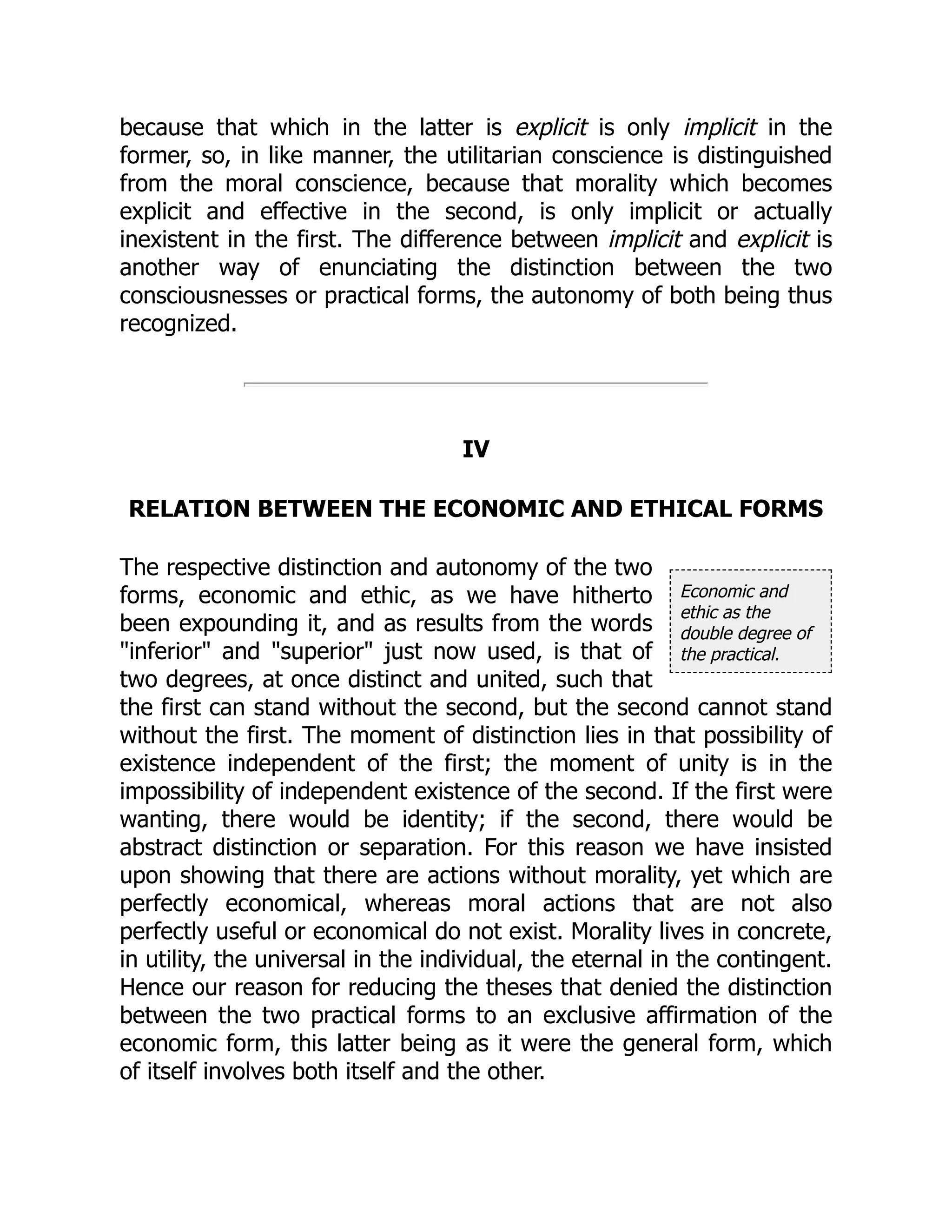 Economic and
ethic as the
double degree of
the practical.
because that which in the latter is explicit is only implicit in the
former, so, in like manner, the utilitarian conscience is distinguished
from the moral conscience, because that morality which becomes
explicit and effective in the second, is only implicit or actually
inexistent in the first. The difference between implicit and explicit is
another way of enunciating the distinction between the two
consciousnesses or practical forms, the autonomy of both being thus
recognized.
IV
RELATION BETWEEN THE ECONOMIC AND ETHICAL FORMS
The respective distinction and autonomy of the two
forms, economic and ethic, as we have hitherto
been expounding it, and as results from the words
"inferior" and "superior" just now used, is that of
two degrees, at once distinct and united, such that
the first can stand without the second, but the second cannot stand
without the first. The moment of distinction lies in that possibility of
existence independent of the first; the moment of unity is in the
impossibility of independent existence of the second. If the first were
wanting, there would be identity; if the second, there would be
abstract distinction or separation. For this reason we have insisted
upon showing that there are actions without morality, yet which are
perfectly economical, whereas moral actions that are not also
perfectly useful or economical do not exist. Morality lives in concrete,
in utility, the universal in the individual, the eternal in the contingent.
Hence our reason for reducing the theses that denied the distinction
between the two practical forms to an exclusive affirmation of the
economic form, this latter being as it were the general form, which
of itself involves both itself and the other.
 